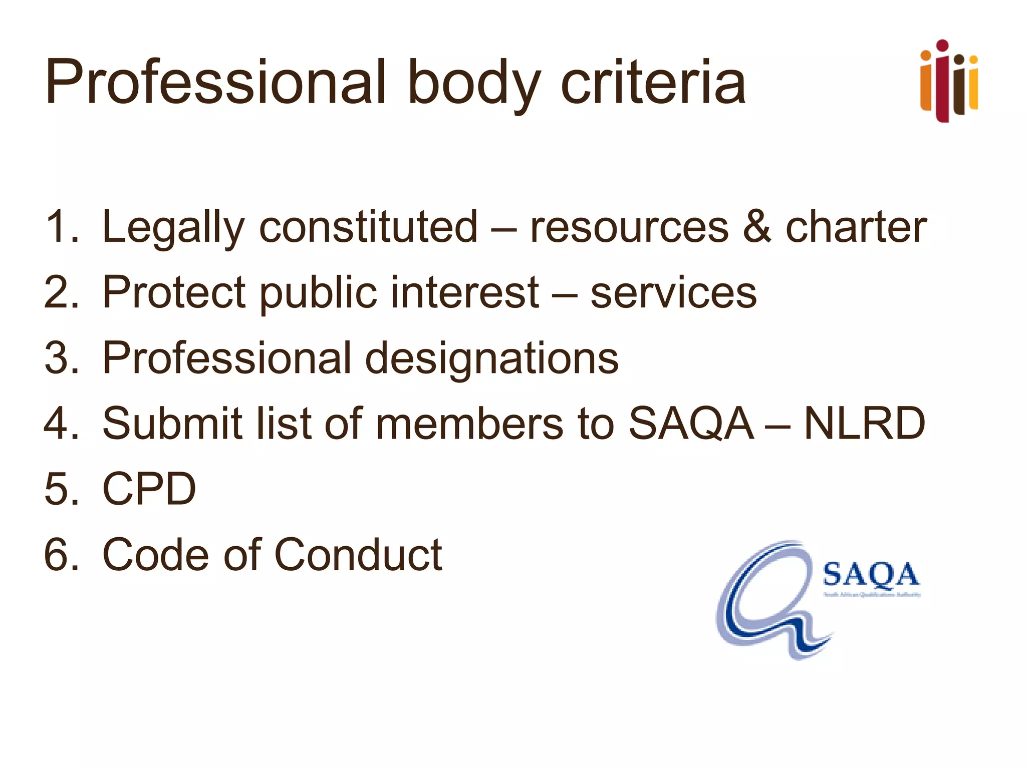 Professional body criteria
1. Legally constituted – resources & charter
2. Protect public interest – services
3. Professional designations
4. Submit list of members to SAQA – NLRD
5. CPD
6. Code of Conduct
 