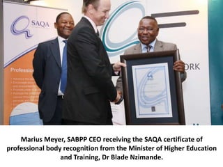 Marius Meyer, SABPP CEO receiving the SAQA certificate of
professional body recognition from the Minister of Higher Education
and Training, Dr Blade Nzimande.
 