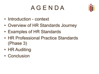 A G E N D A
• Introduction - context
• Overview of HR Standards Journey
• Examples of HR Standards
• HR Professional Practice Standards
(Phase 3)
• HR Auditing
• Conclusion
 
