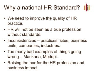 Why a national HR Standard?
• We need to improve the quality of HR
practice.
• HR will not be seen as a true profession
without standards.
• Inconsistencies – practices, sites, business
units, companies, industries.
• Too many bad examples of things going
wrong – Marikana, Medupi.
• Raising the bar for the HR profession and
business impact.
 