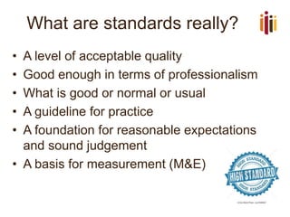 What are standards really?
• A level of acceptable quality
• Good enough in terms of professionalism
• What is good or normal or usual
• A guideline for practice
• A foundation for reasonable expectations
and sound judgement
• A basis for measurement (M&E)
 