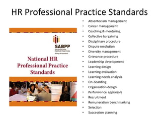HR Professional Practice Standards
• Absenteeism management
• Career management
• Coaching & mentoring
• Collective bargaining
• Disciplinary procedure
• Dispute resolution
• Diversity management
• Grievance procedure
• Leadership development
• Learning design
• Learning evaluation
• Learning needs analysis
• On-boarding
• Organisation design
• Performance appraisals
• Recruitment
• Remuneration benchmarking
• Selection
• Succession planning
 