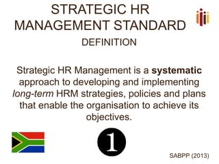 STRATEGIC HR
MANAGEMENT STANDARD
DEFINITION
Strategic HR Management is a systematic
approach to developing and implementing
long-term HRM strategies, policies and plans
that enable the organisation to achieve its
objectives.
SABPP (2013)
❶
 