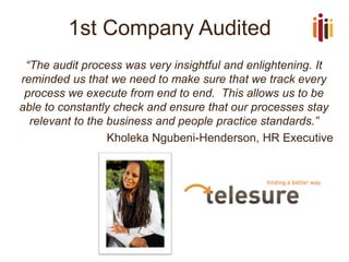1st Company Audited
“The audit process was very insightful and enlightening. It
reminded us that we need to make sure that we track every
process we execute from end to end. This allows us to be
able to constantly check and ensure that our processes stay
relevant to the business and people practice standards.”
Kholeka Ngubeni-Henderson, HR Executive
 