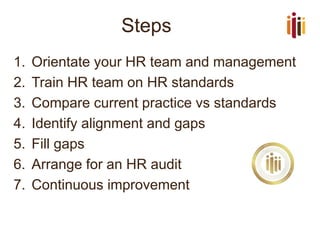 Steps
1. Orientate your HR team and management
2. Train HR team on HR standards
3. Compare current practice vs standards
4. Identify alignment and gaps
5. Fill gaps
6. Arrange for an HR audit
7. Continuous improvement
 