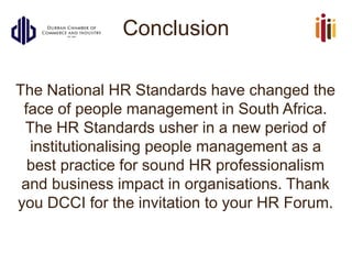 Conclusion
The National HR Standards have changed the
face of people management in South Africa.
The HR Standards usher in a new period of
institutionalising people management as a
best practice for sound HR professionalism
and business impact in organisations. Thank
you DCCI for the invitation to your HR Forum.
 