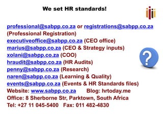 We set HR standards!
professional@sabpp.co.za or registrations@sabpp.co.za
(Professional Registration)
executiveoffice@sabpp.co.za (CEO office)
marius@sabpp.co.za (CEO & Strategy inputs)
xolani@sabpp.co.za (COO)
hraudit@sabpp.co.za (HR Audits)
penny@sabpp.co.za (Research)
naren@sabpp.co.za (Learning & Quality)
events@sabpp.co.za (Events & HR Standards files)
Website: www.sabpp.co.za Blog: hrtoday.me
Office: 8 Sherborne Str, Parktown, South Africa
Tel: +27 11 045-5400 Fax: 011 482-4830
 