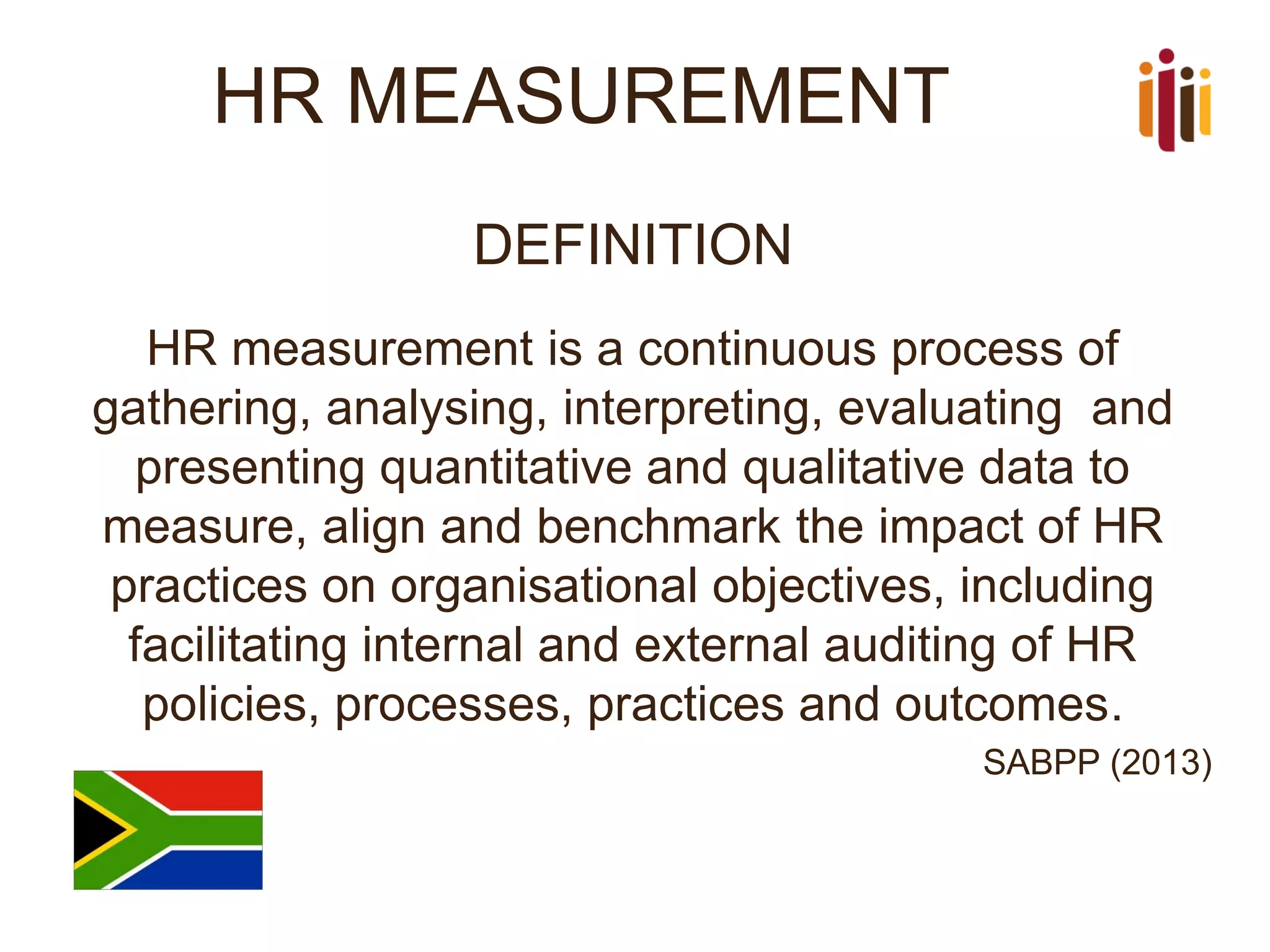 HR MEASUREMENT 
DEFINITION 
HR measurement is a continuous process of gathering, analysing, interpreting, evaluating and presenting quantitative and qualitative data to measure, align and benchmark the impact of HR practices on organisational objectives, including facilitating internal and external auditing of HR policies, processes, practices and outcomes. 
SABPP (2013)  