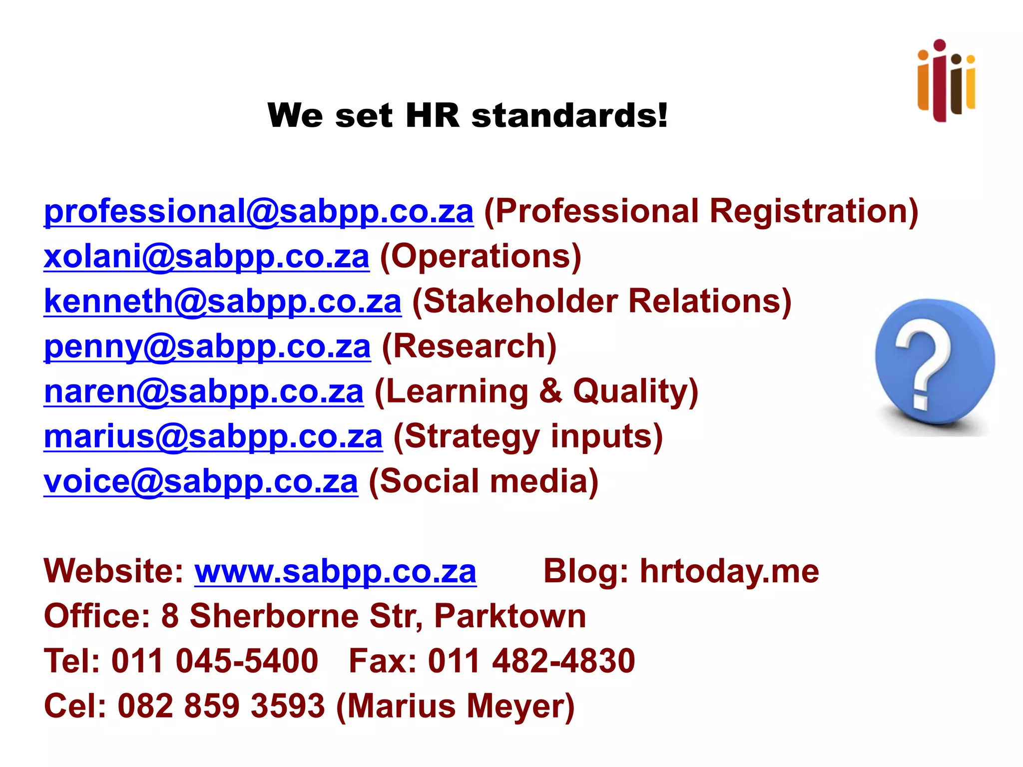 We set HR standards! 
professional@sabpp.co.za(Professional Registration) 
xolani@sabpp.co.za(Operations) 
kenneth@sabpp.co.za(Stakeholder Relations) 
penny@sabpp.co.za(Research) 
naren@sabpp.co.za(Learning & Quality) 
marius@sabpp.co.za(Strategy inputs) 
voice@sabpp.co.za(Social media) 
Website: www.sabpp.co.zaBlog: hrtoday.me 
Office: 8 SherborneStr, Parktown 
Tel: 011 045-5400 Fax: 011 482-4830 
Cel: 082 859 3593 (Marius Meyer) 