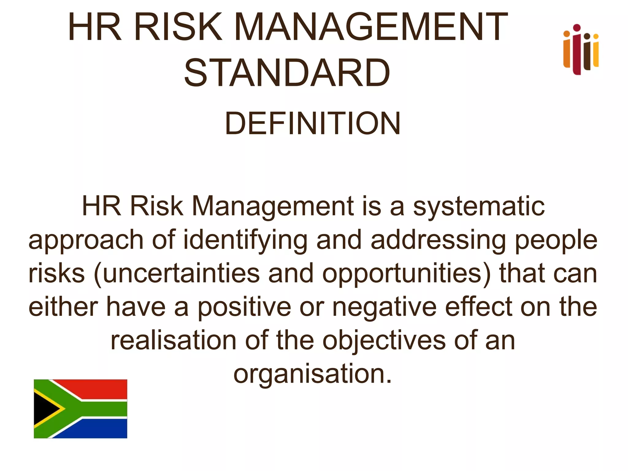 HR RISK MANAGEMENT STANDARD 
DEFINITION 
HR Risk Management is a systematic approach of identifying and addressing people risks (uncertainties and opportunities) that can either have a positive or negative effect on the realisation of the objectives of an organisation. 
 