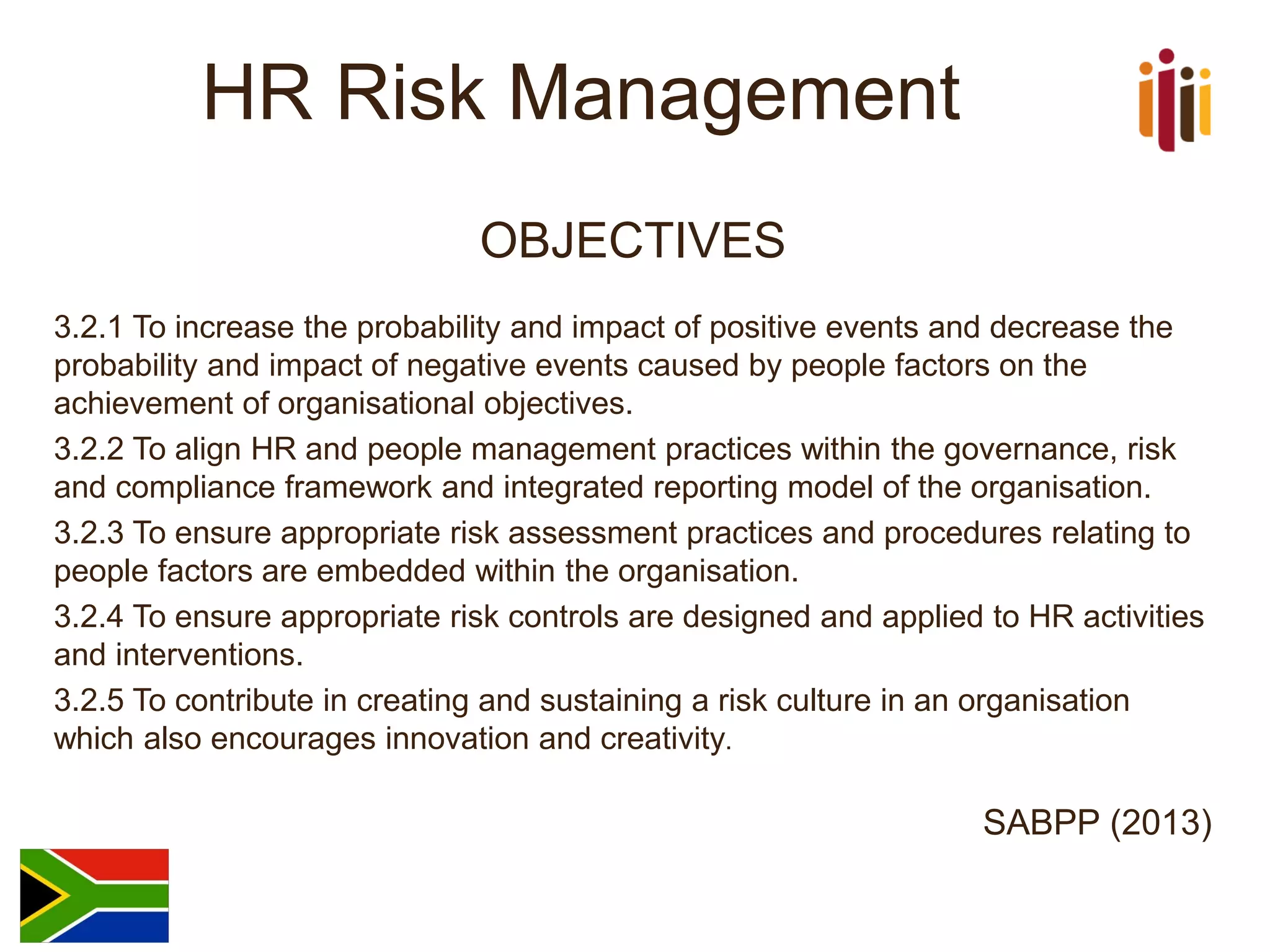 HR Risk Management 
OBJECTIVES 
3.2.1 To increase the probability and impact of positive events and decrease the probability and impact of negative events caused by people factors on the achievement of organisational objectives. 
3.2.2 To align HR and people management practices within the governance, risk and compliance framework and integrated reporting model of the organisation. 
3.2.3 To ensure appropriate risk assessment practices and procedures relating to people factors are embedded within the organisation. 
3.2.4 To ensure appropriate risk controls are designed and applied to HR activities and interventions. 
3.2.5 To contribute in creating and sustaining a risk culture in an organisation which also encourages innovation and creativity. 
SABPP (2013)  