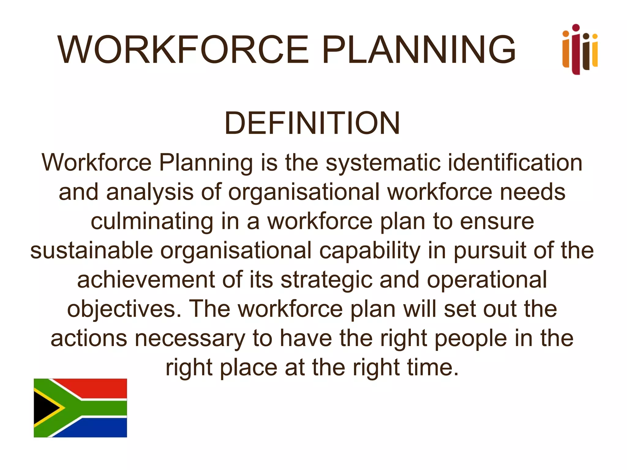 WORKFORCE PLANNING 
DEFINITION 
Workforce Planning is the systematic identification and analysis of organisational workforce needs culminating in a workforce plan to ensure sustainable organisational capability in pursuit of the achievement of its strategic and operational objectives.The workforce plan will set out the actions necessary to have the right people in the right place at the right time.  