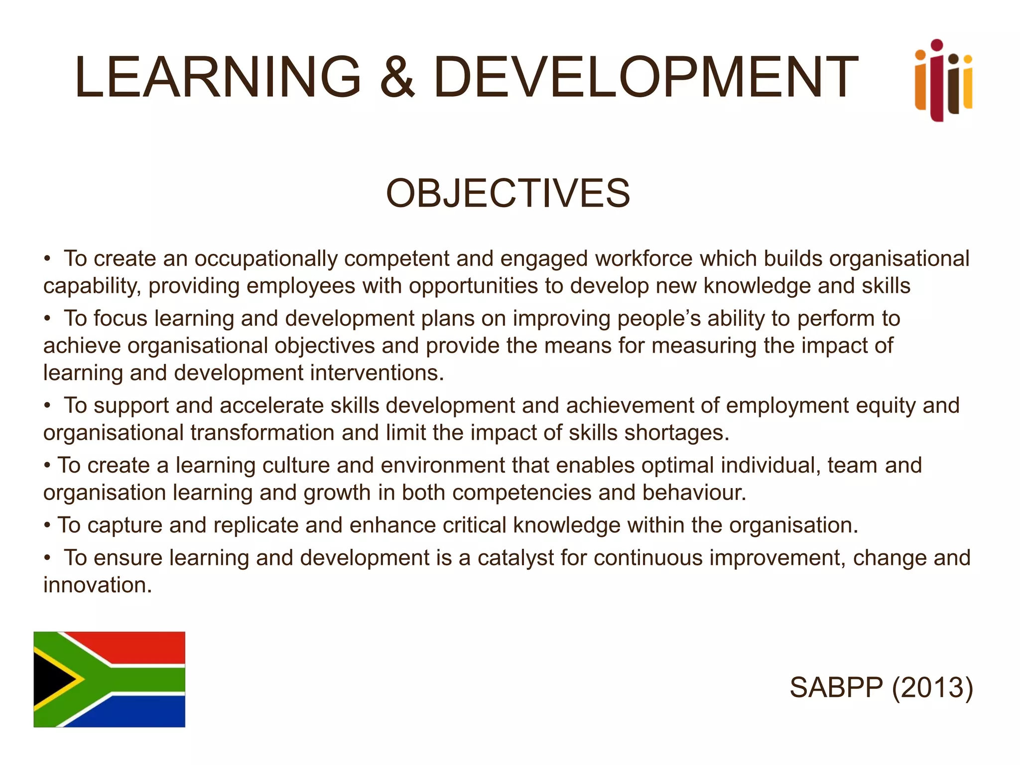 LEARNING & DEVELOPMENT 
OBJECTIVES 
•To create an occupationally competent and engaged workforce which builds organisational capability, providing employees with opportunities to develop new knowledge and skills 
•To focus learning and development plans on improving people’s ability to perform to achieve organisational objectives and provide the means for measuring the impact of learning and development interventions. 
•To support and accelerate skills development and achievement of employment equity and organisational transformation and limit the impact of skills shortages. 
•To create a learning culture and environment that enables optimal individual, team and organisation learning and growth in both competencies and behaviour. 
•To capture and replicate and enhance critical knowledge within the organisation. 
•To ensure learning and development is a catalyst for continuous improvement, change and innovation. 
SABPP (2013)  