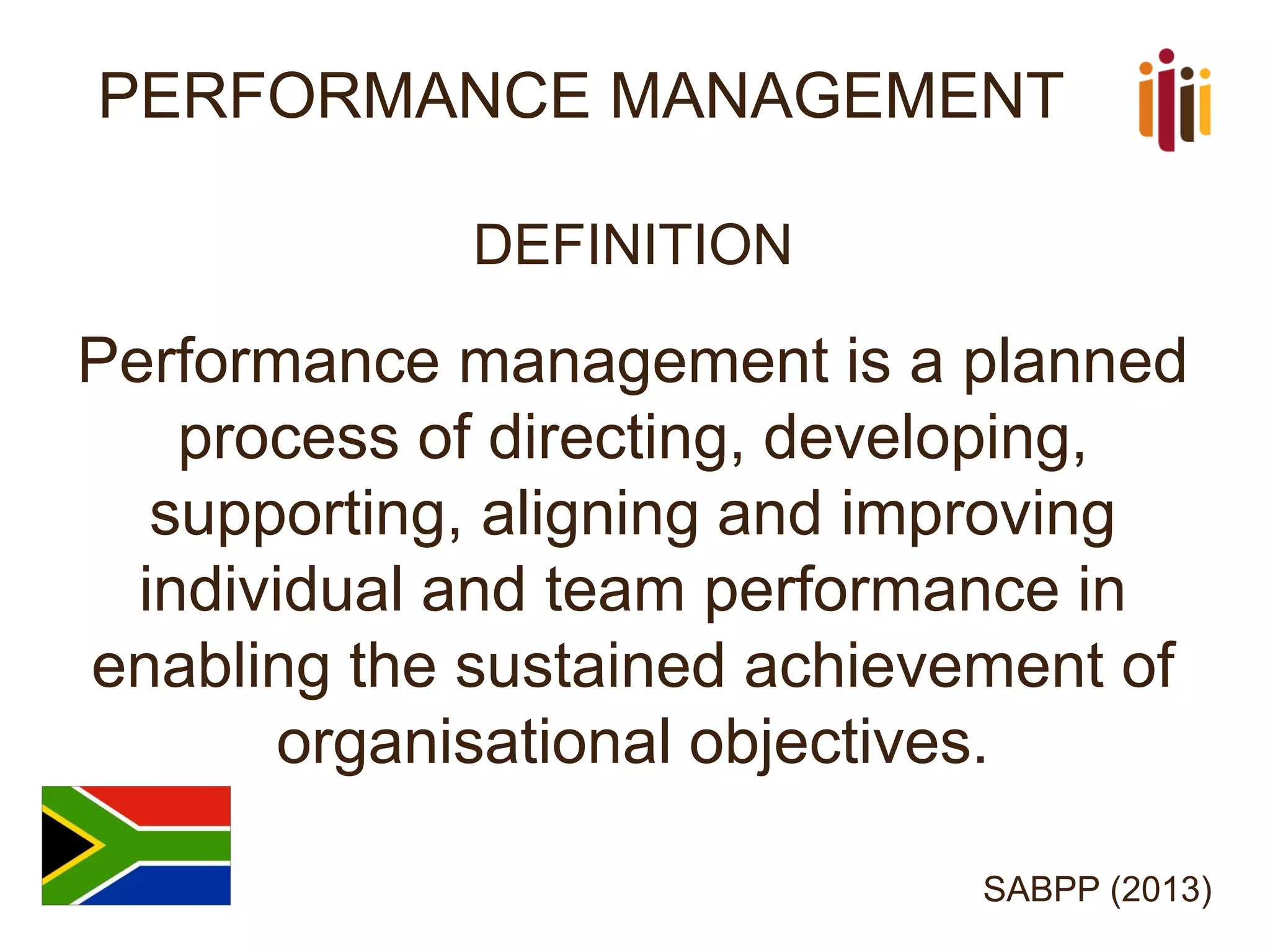 PERFORMANCE MANAGEMENT 
DEFINITION 
Performance management is a planned process of directing, developing, supporting, aligning and improving individual and team performance in enabling the sustained achievement of organisational objectives. 
SABPP (2013)  