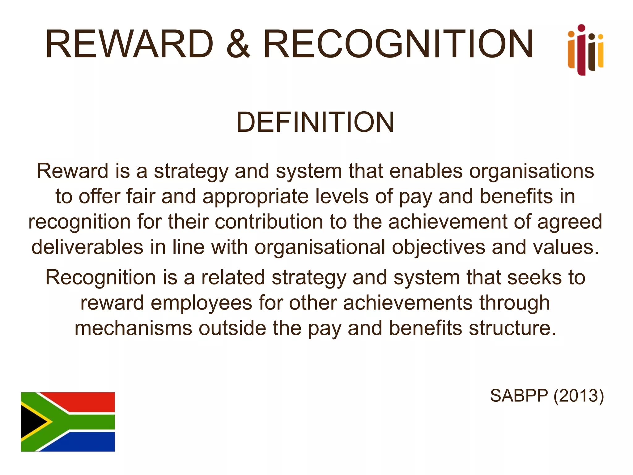 REWARD & RECOGNITION 
DEFINITION 
Reward is a strategy and system that enables organisations to offer fair and appropriate levels of pay and benefits in recognition for their contribution to the achievement of agreed deliverables in line with organisational objectives and values. 
Recognition is a related strategy and system that seeks to reward employees for other achievements through mechanisms outside the pay and benefits structure. 
SABPP (2013)  