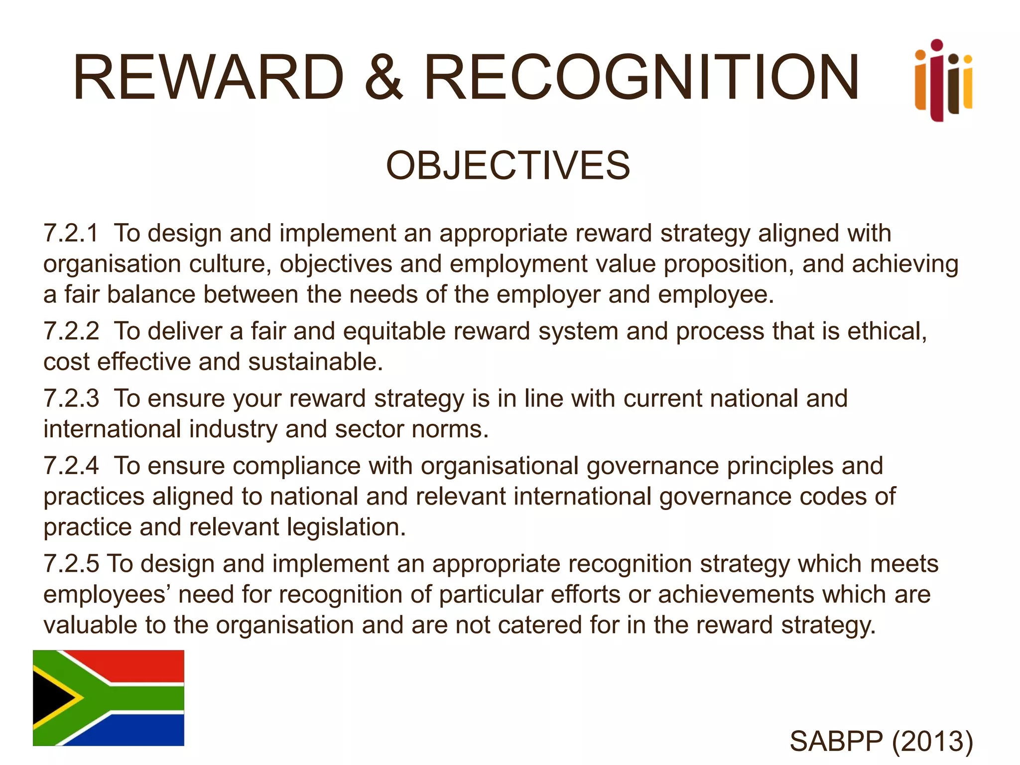 REWARD & RECOGNITION 
OBJECTIVES 
7.2.1 To design and implement an appropriate reward strategy aligned with organisation culture, objectives and employment value proposition, and achieving a fair balance between the needs of the employer and employee. 
7.2.2 To deliver a fair and equitable reward system and process that is ethical, cost effective and sustainable. 
7.2.3 To ensure your reward strategy is in line with current national and international industry and sector norms. 
7.2.4 To ensure compliance with organisational governance principles and practices aligned to national and relevant international governance codes of practice and relevant legislation. 
7.2.5 To design and implement an appropriate recognition strategy which meets employees’ need for recognition of particular efforts or achievements which are valuable to the organisation and are not catered for in the reward strategy. 
SABPP (2013)  