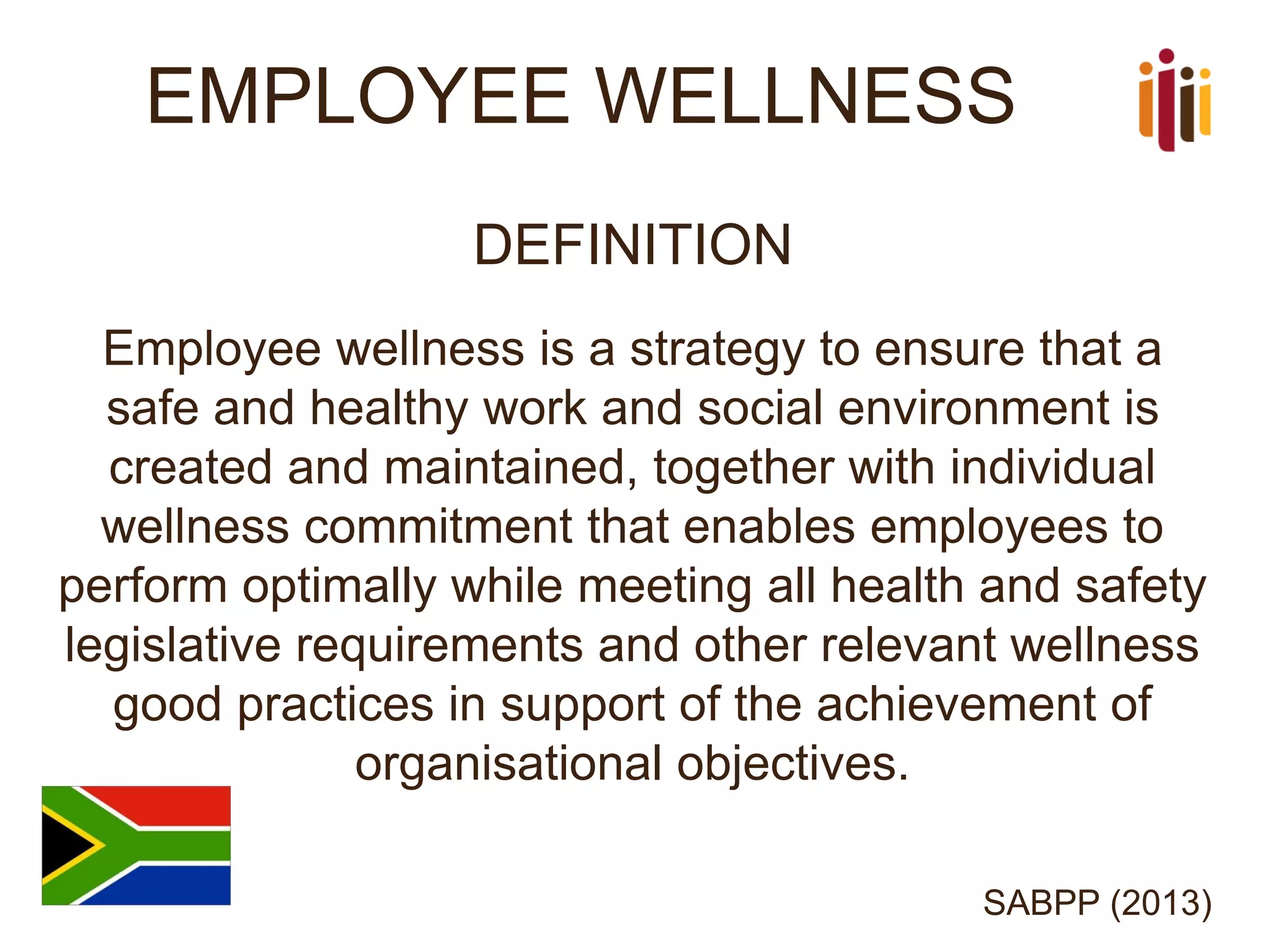 EMPLOYEE WELLNESS 
DEFINITION 
Employee wellness is a strategy to ensure that a safe and healthy work and social environment is created and maintained, together with individual wellness commitment that enables employees to perform optimally while meeting all health and safety legislative requirements and other relevant wellness good practices in support of the achievement of organisational objectives. 
SABPP (2013)  
