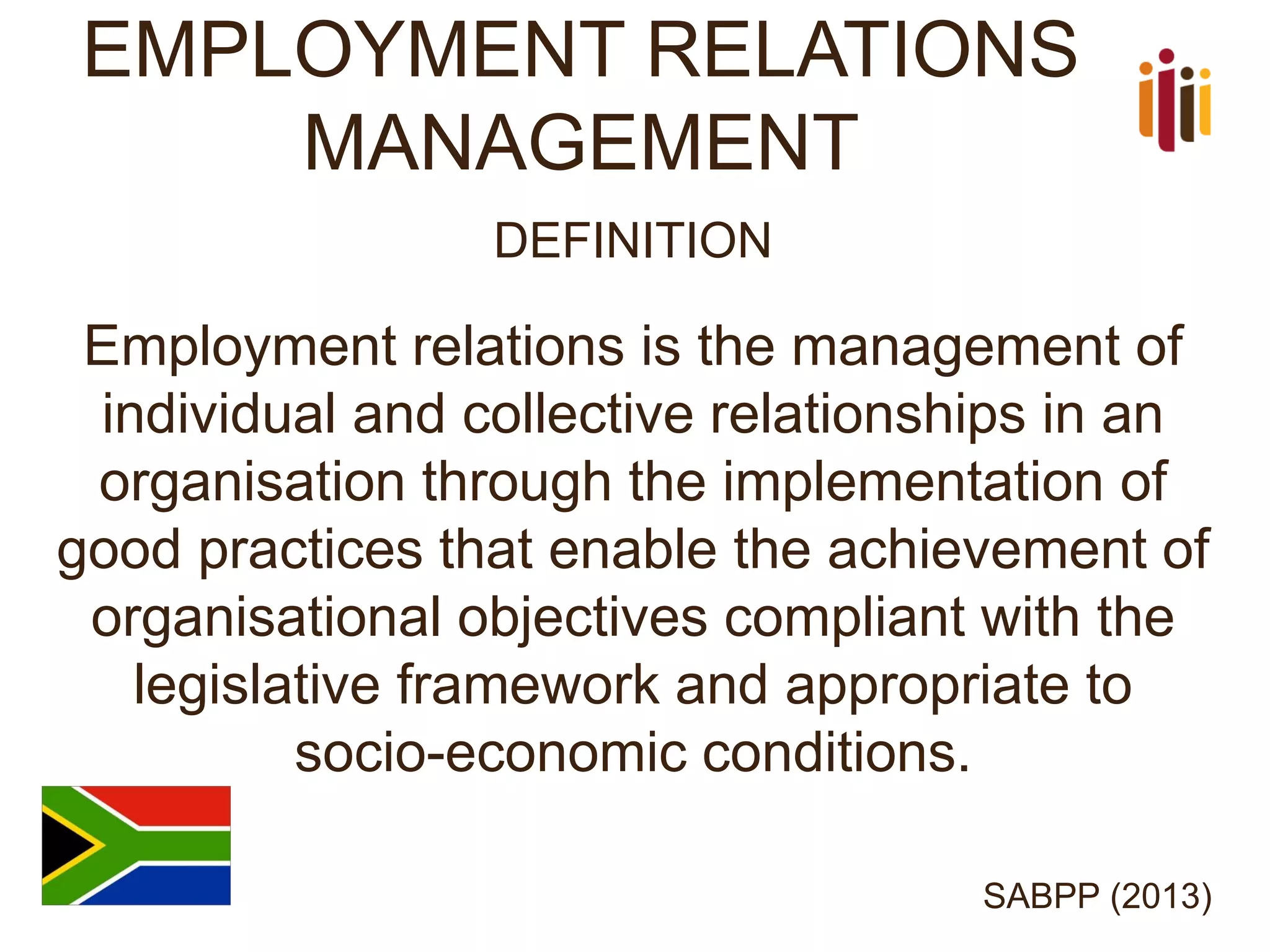 EMPLOYMENT RELATIONS MANAGEMENT 
DEFINITION 
Employment relations is the management of individual and collective relationships in an organisation through the implementation of good practices that enable the achievement of organisational objectives compliant with the legislative framework and appropriate to socio-economic conditions. 
SABPP (2013)  