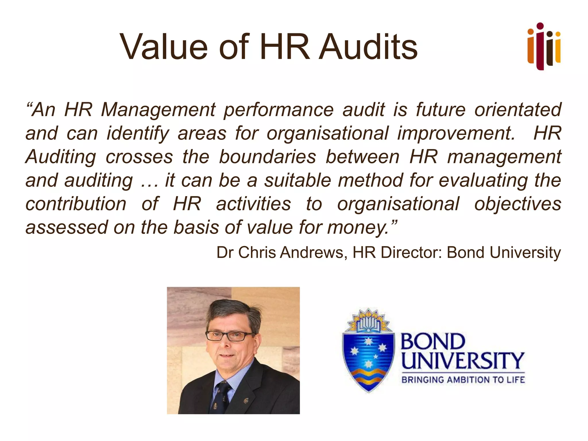 Value of HR Audits
“An HR Management performance audit is future orientated
and can identify areas for organisational improvement. HR
Auditing crosses the boundaries between HR management
and auditing … it can be a suitable method for evaluating the
contribution of HR activities to organisational objectives
assessed on the basis of value for money.”
Dr Chris Andrews, HR Director: Bond University
 