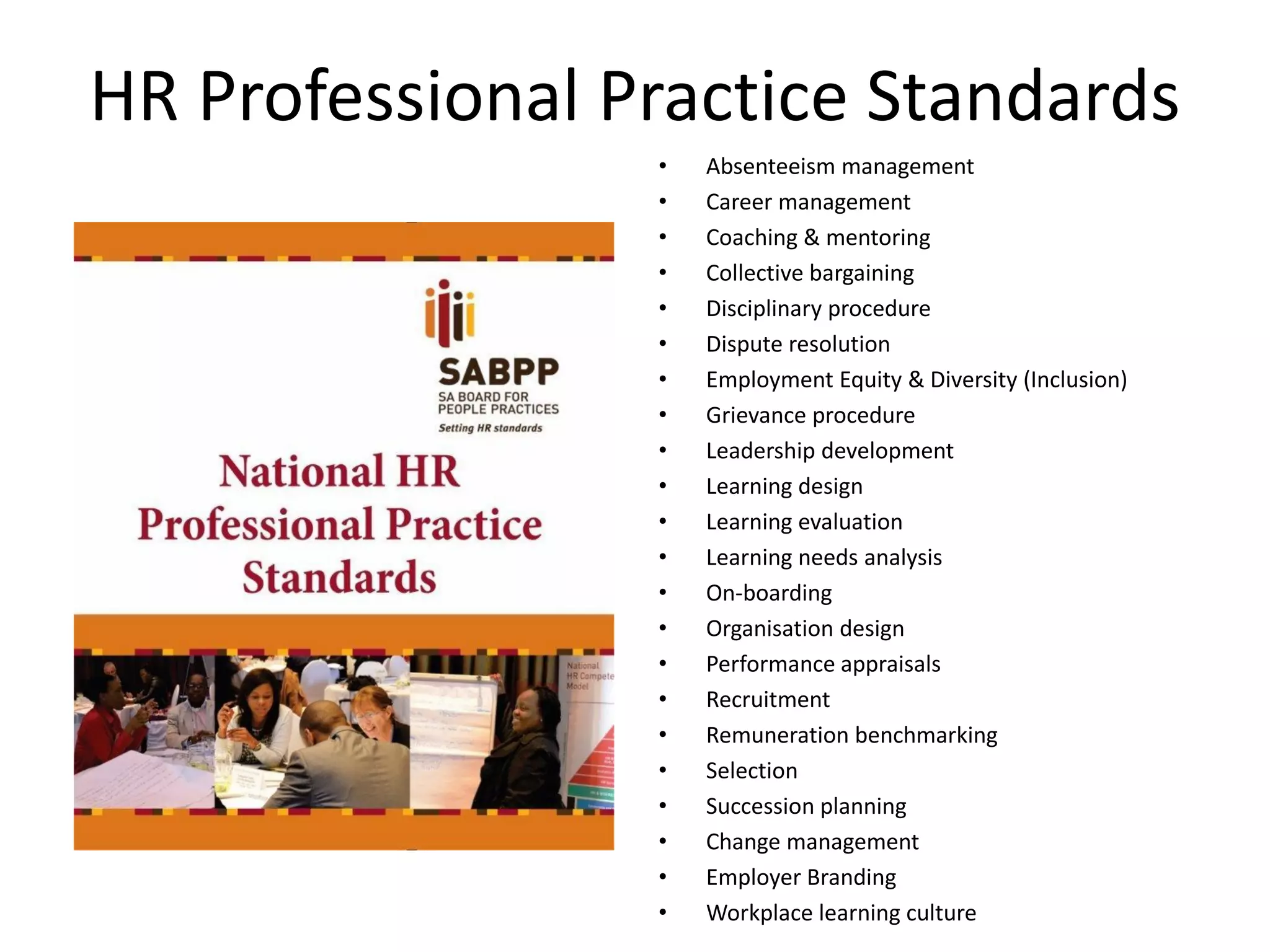 HR Professional Practice Standards
• Absenteeism management
• Career management
• Coaching & mentoring
• Collective bargaining
• Disciplinary procedure
• Dispute resolution
• Employment Equity & Diversity (Inclusion)
• Grievance procedure
• Leadership development
• Learning design
• Learning evaluation
• Learning needs analysis
• On-boarding
• Organisation design
• Performance appraisals
• Recruitment
• Remuneration benchmarking
• Selection
• Succession planning
• Change management
• Employer Branding
• Workplace learning culture
 