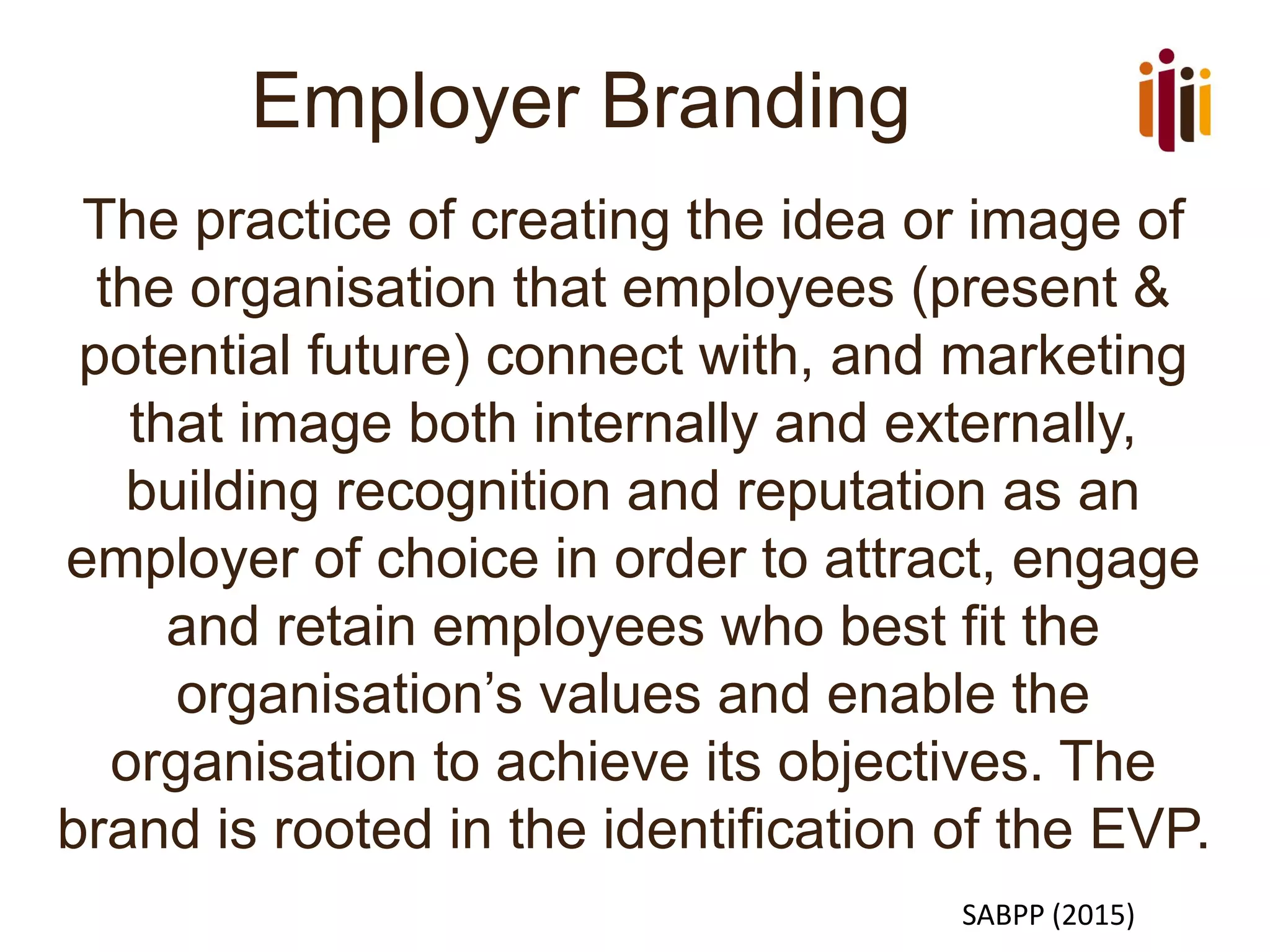 Employer Branding
The practice of creating the idea or image of
the organisation that employees (present &
potential future) connect with, and marketing
that image both internally and externally,
building recognition and reputation as an
employer of choice in order to attract, engage
and retain employees who best fit the
organisation’s values and enable the
organisation to achieve its objectives. The
brand is rooted in the identification of the EVP.
SABPP (2015)
 