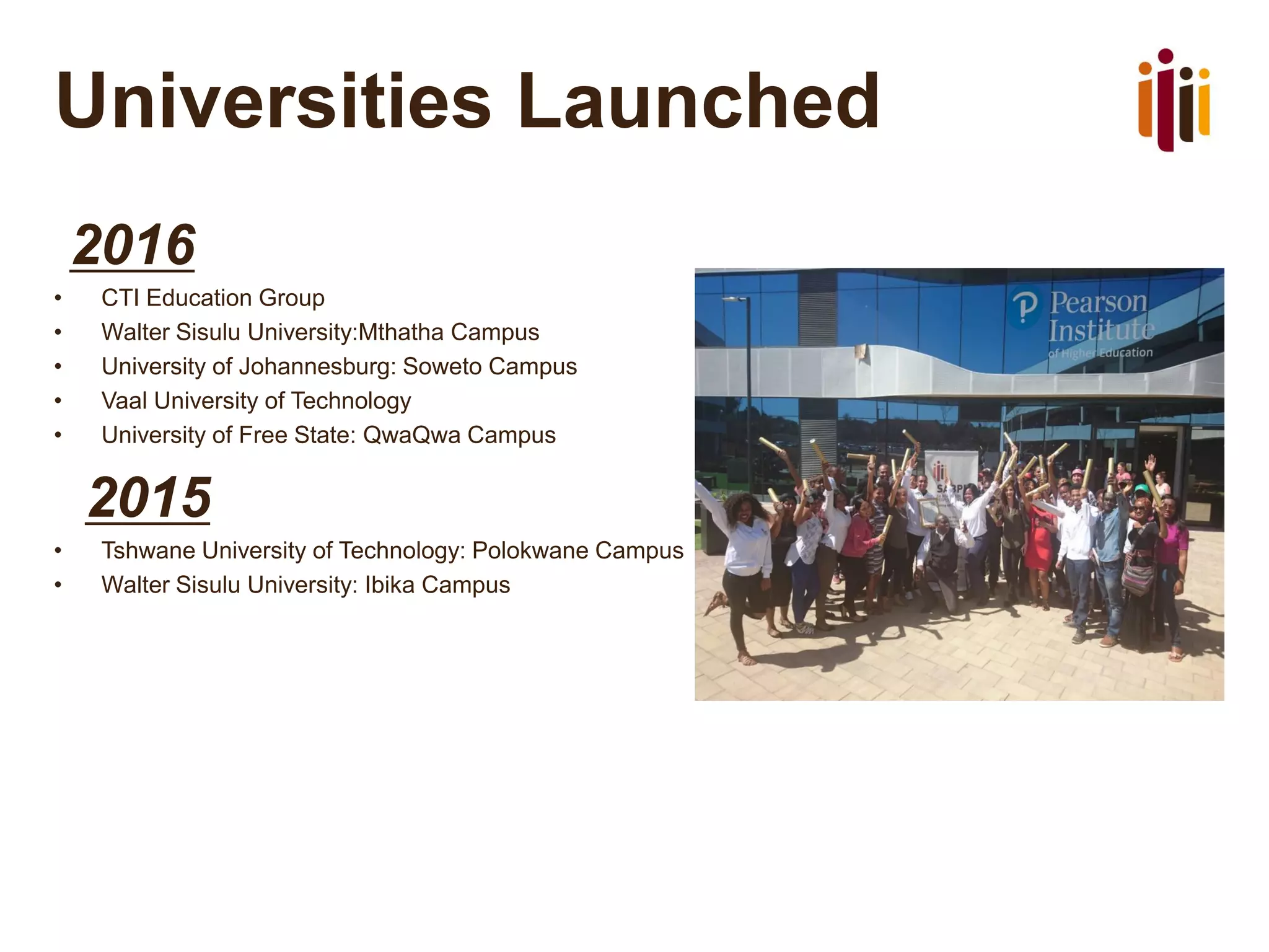 Universities Launched
2016
• CTI Education Group
• Walter Sisulu University:Mthatha Campus
• University of Johannesburg: Soweto Campus
• Vaal University of Technology
• University of Free State: QwaQwa Campus
2015
• Tshwane University of Technology: Polokwane Campus
• Walter Sisulu University: Ibika Campus
 