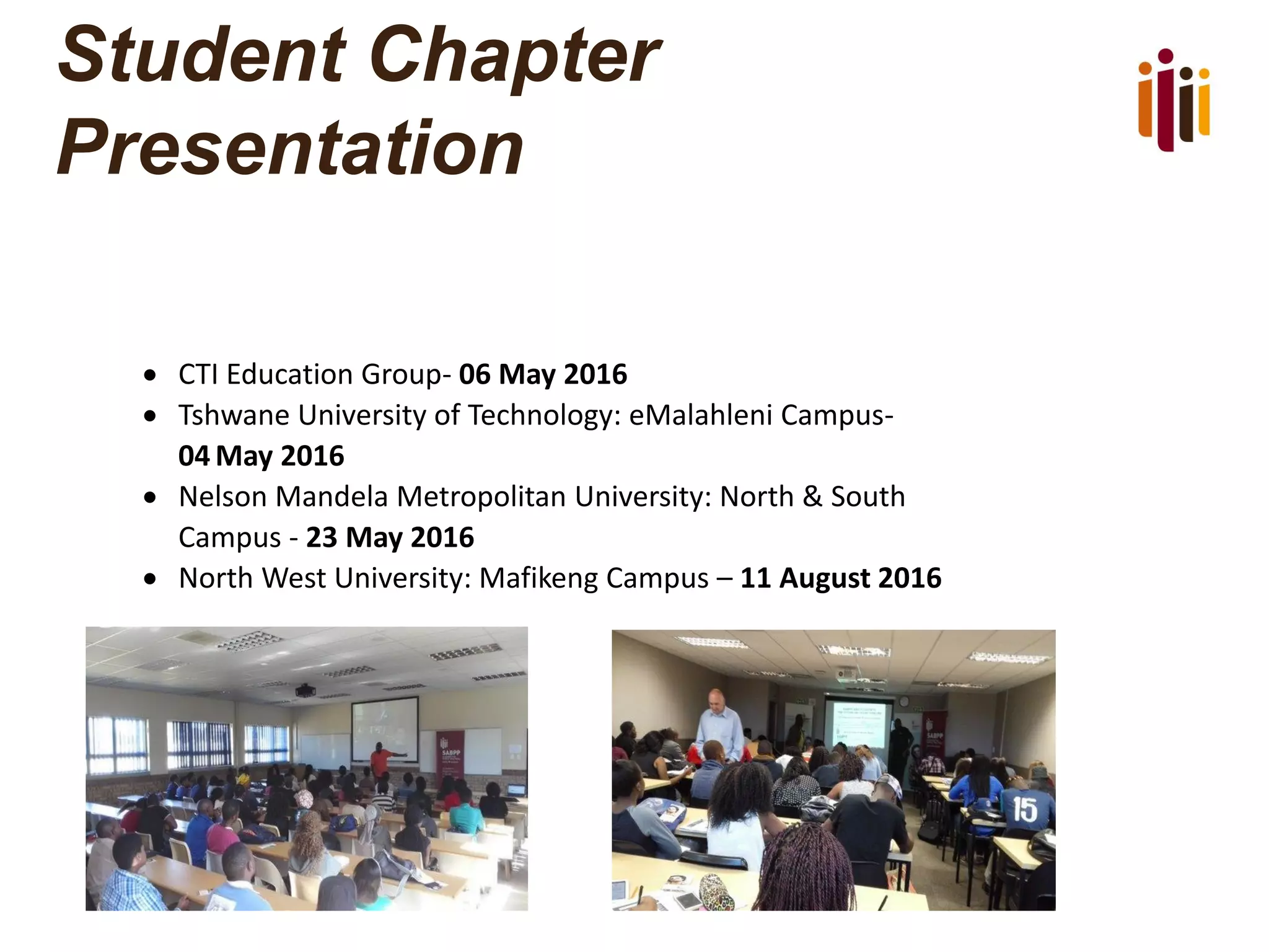 Student Chapter
Presentation
 CTI Education Group- 06 May 2016
 Tshwane University of Technology: eMalahleni Campus-
04 May 2016
 Nelson Mandela Metropolitan University: North & South
Campus - 23 May 2016
 North West University: Mafikeng Campus – 11 August 2016
 