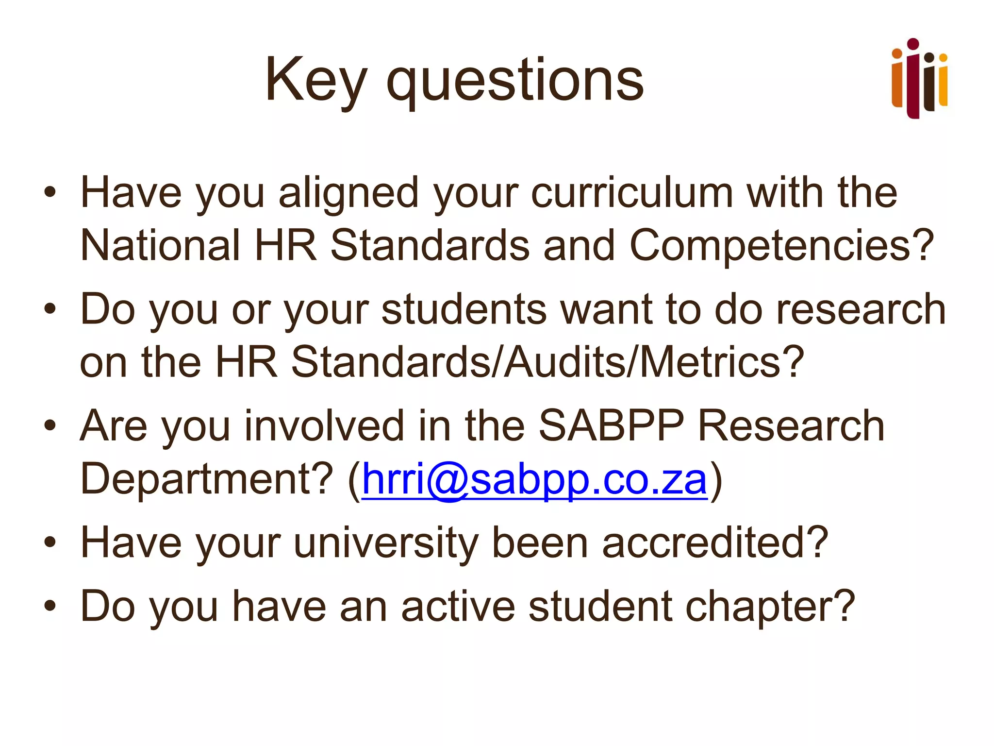 Key questions
• Have you aligned your curriculum with the
National HR Standards and Competencies?
• Do you or your students want to do research
on the HR Standards/Audits/Metrics?
• Are you involved in the SABPP Research
Department? (hrri@sabpp.co.za)
• Have your university been accredited?
• Do you have an active student chapter?
 