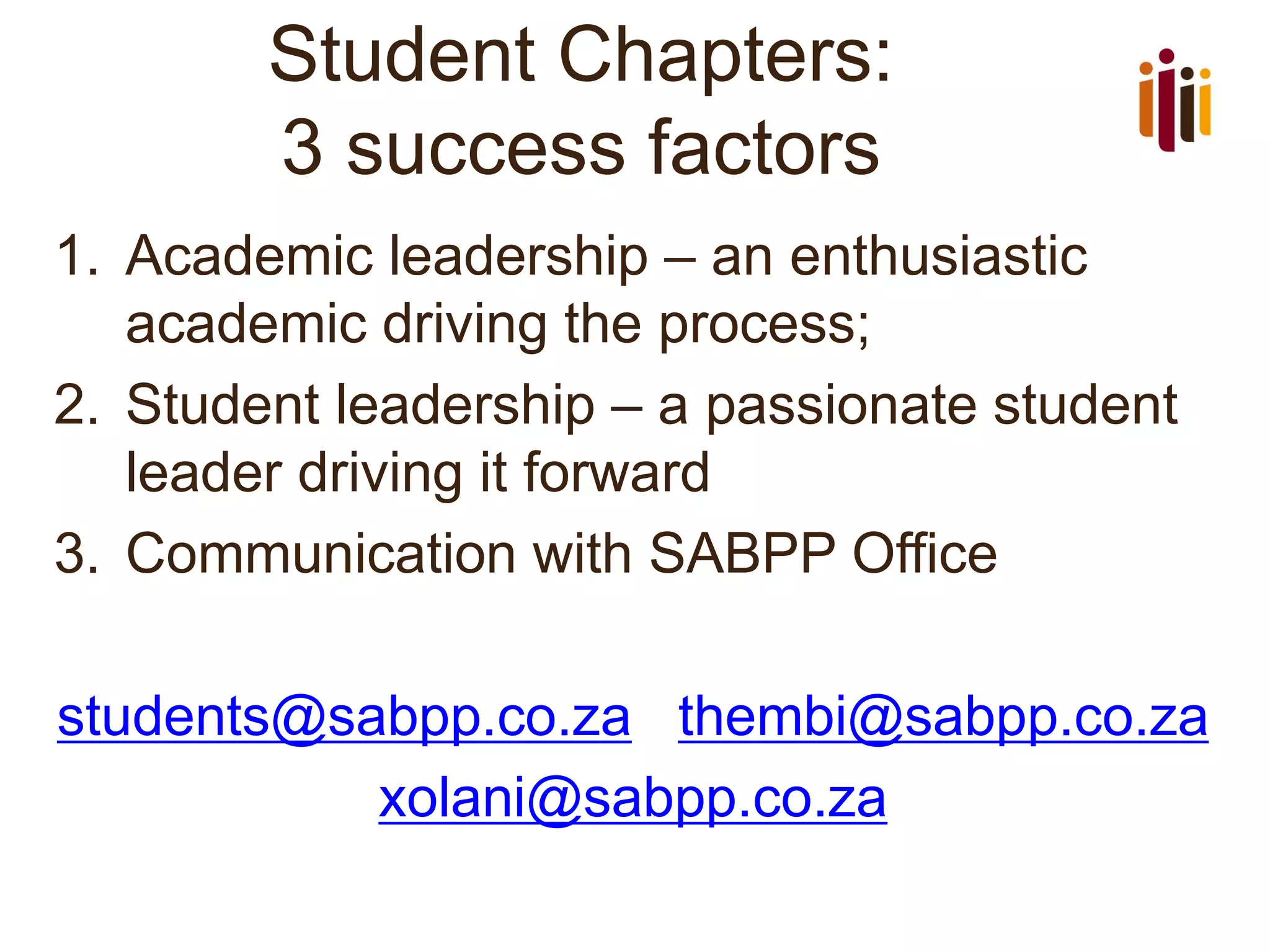 Student Chapters:
3 success factors
1. Academic leadership – an enthusiastic
academic driving the process;
2. Student leadership – a passionate student
leader driving it forward
3. Communication with SABPP Office
students@sabpp.co.za thembi@sabpp.co.za
xolani@sabpp.co.za
 