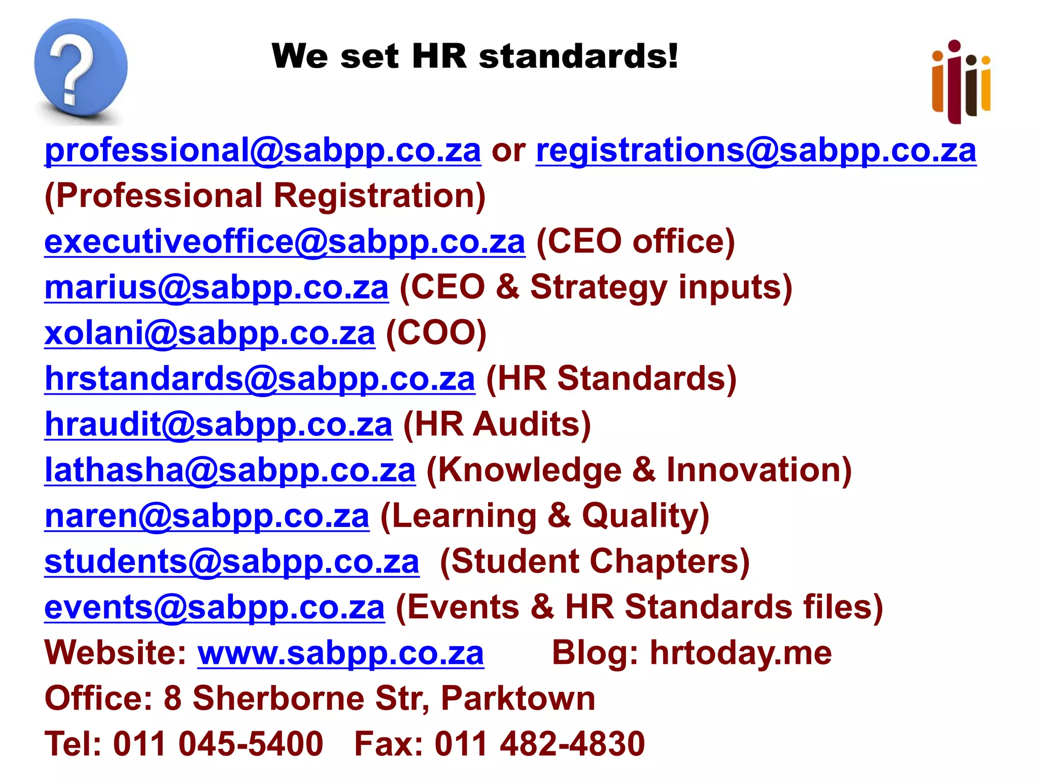 We set HR standards!
professional@sabpp.co.za or registrations@sabpp.co.za
(Professional Registration)
executiveoffice@sabpp.co.za (CEO office)
marius@sabpp.co.za (CEO & Strategy inputs)
xolani@sabpp.co.za (COO)
hrstandards@sabpp.co.za (HR Standards)
hraudit@sabpp.co.za (HR Audits)
lathasha@sabpp.co.za (Knowledge & Innovation)
naren@sabpp.co.za (Learning & Quality)
students@sabpp.co.za (Student Chapters)
events@sabpp.co.za (Events & HR Standards files)
Website: www.sabpp.co.za Blog: hrtoday.me
Office: 8 Sherborne Str, Parktown
Tel: 011 045-5400 Fax: 011 482-4830
 