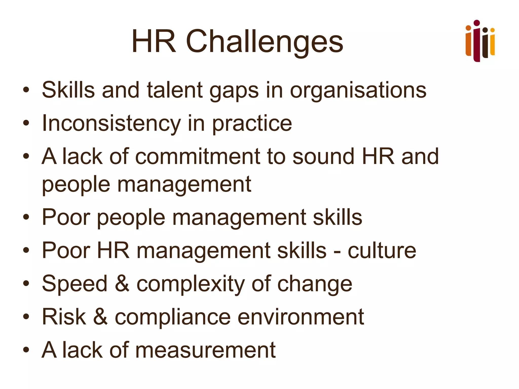 HR Challenges
• Skills and talent gaps in organisations
• Inconsistency in practice
• A lack of commitment to sound HR and
people management
• Poor people management skills
• Poor HR management skills - culture
• Speed & complexity of change
• Risk & compliance environment
• A lack of measurement
 