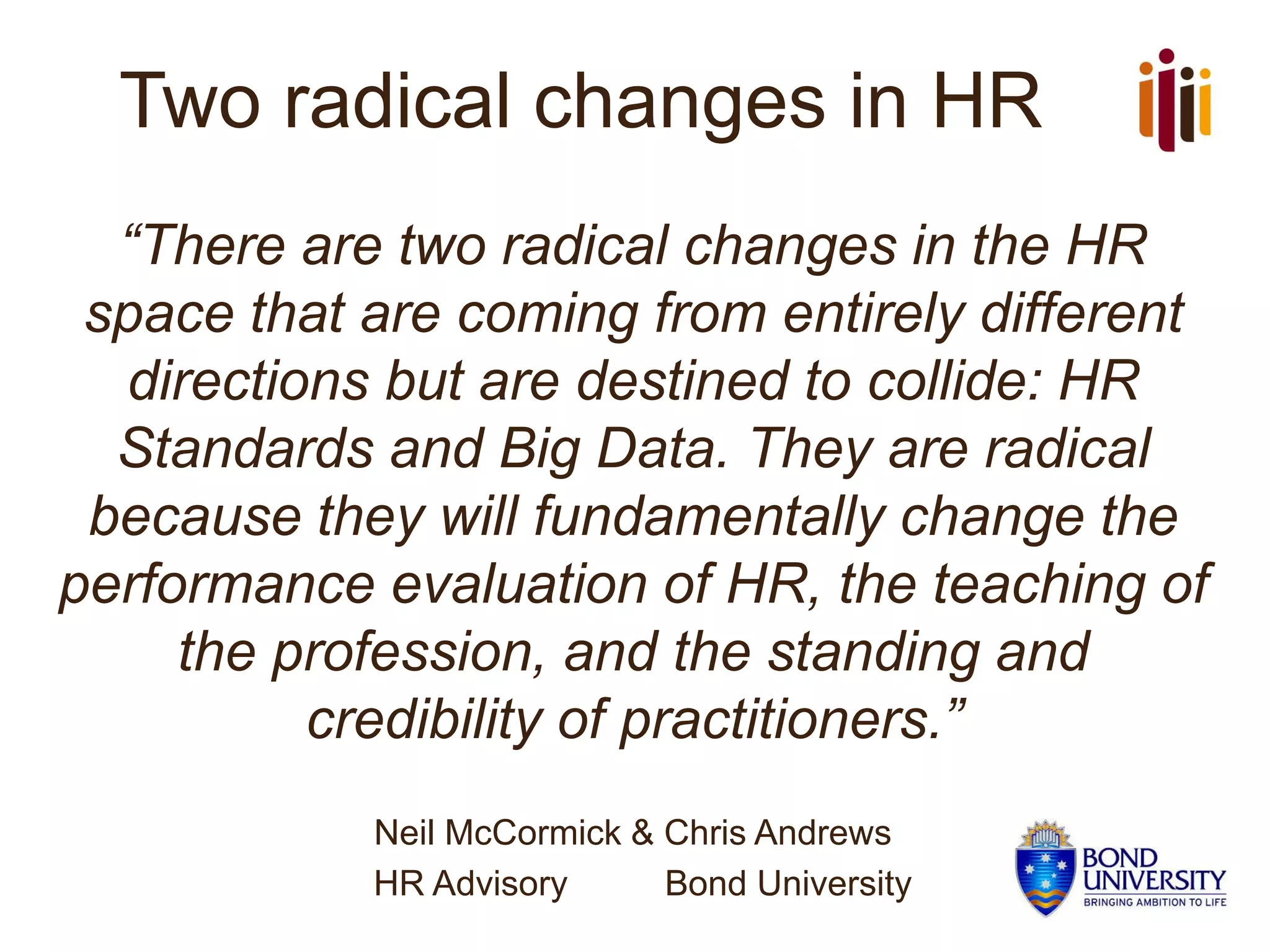 Two radical changes in HR
“There are two radical changes in the HR
space that are coming from entirely different
directions but are destined to collide: HR
Standards and Big Data. They are radical
because they will fundamentally change the
performance evaluation of HR, the teaching of
the profession, and the standing and
credibility of practitioners.”
Neil McCormick & Chris Andrews
HR Advisory Bond University
 