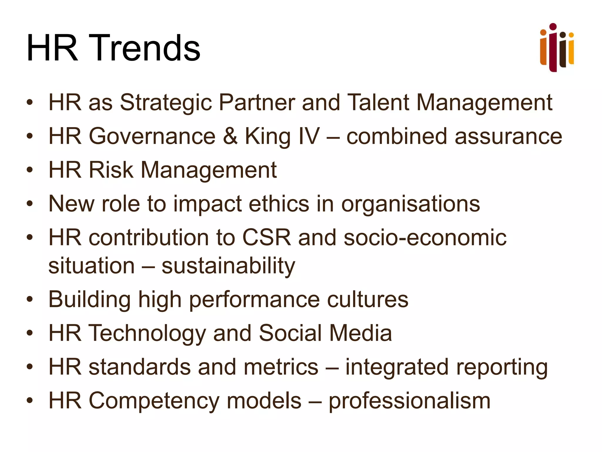 HR Trends
• HR as Strategic Partner and Talent Management
• HR Governance & King IV – combined assurance
• HR Risk Management
• New role to impact ethics in organisations
• HR contribution to CSR and socio-economic
situation – sustainability
• Building high performance cultures
• HR Technology and Social Media
• HR standards and metrics – integrated reporting
• HR Competency models – professionalism
 