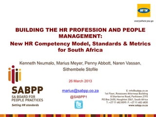 BUILDING THE HR PROFESSION AND PEOPLE
MANAGEMENT:
New HR Competency Model, Standards & Metrics
for South Africa
Kenneth Nxumalo, Marius Meyer, Penny Abbott, Naren Vassan,
Sithembele Stofile
26 March 2013

marius@sabpp.co.za
@SABPP1

 