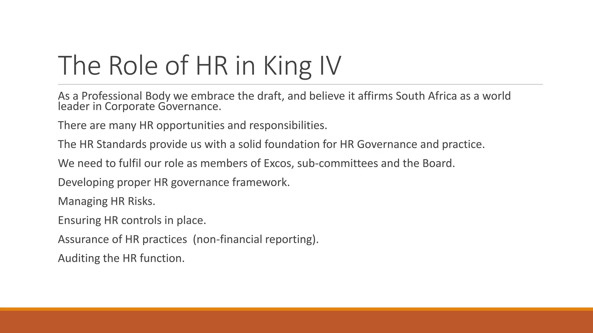 The Role of HR in King IV
As a Professional Body we embrace the draft, and believe it affirms South Africa as a world
leader in Corporate Governance.
There are many HR opportunities and responsibilities.
The HR Standards provide us with a solid foundation for HR Governance and practice.
We need to fulfil our role as members of Excos, sub-committees and the Board.
Developing proper HR governance framework.
Managing HR Risks.
Ensuring HR controls in place.
Assurance of HR practices (non-financial reporting).
Auditing the HR function.
 