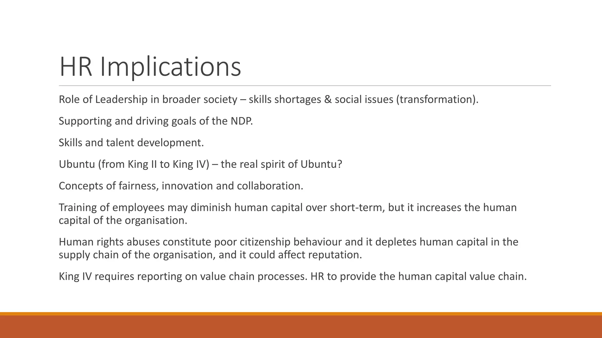 HR Implications
Role of Leadership in broader society – skills shortages & social issues (transformation).
Supporting and driving goals of the NDP.
Skills and talent development.
Ubuntu (from King II to King IV) – the real spirit of Ubuntu?
Concepts of fairness, innovation and collaboration.
Training of employees may diminish human capital over short-term, but it increases the human
capital of the organisation.
Human rights abuses constitute poor citizenship behaviour and it depletes human capital in the
supply chain of the organisation, and it could affect reputation.
King IV requires reporting on value chain processes. HR to provide the human capital value chain.
 