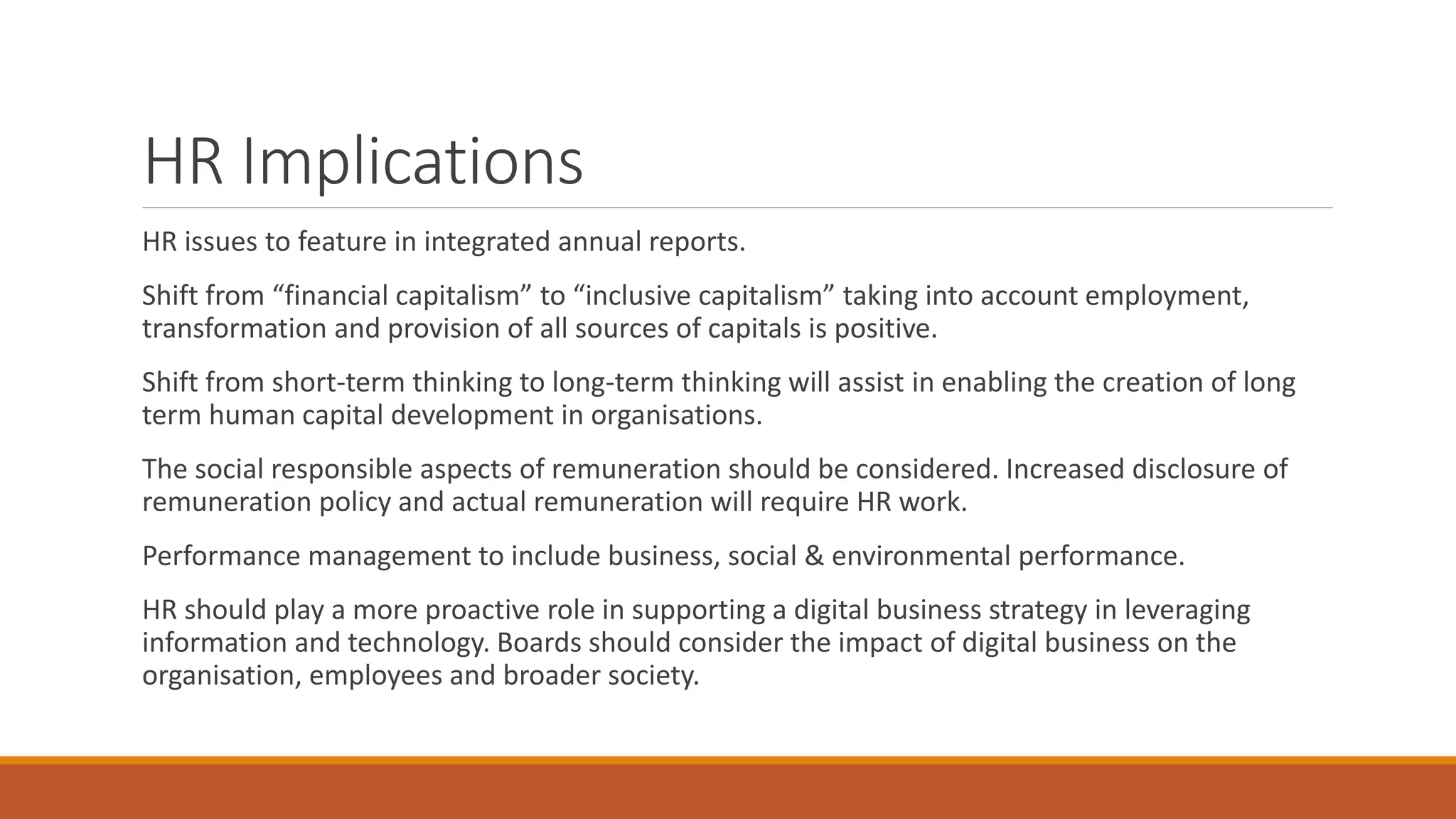 HR Implications
HR issues to feature in integrated annual reports.
Shift from “financial capitalism” to “inclusive capitalism” taking into account employment,
transformation and provision of all sources of capitals is positive.
Shift from short-term thinking to long-term thinking will assist in enabling the creation of long
term human capital development in organisations.
The social responsible aspects of remuneration should be considered. Increased disclosure of
remuneration policy and actual remuneration will require HR work.
Performance management to include business, social & environmental performance.
HR should play a more proactive role in supporting a digital business strategy in leveraging
information and technology. Boards should consider the impact of digital business on the
organisation, employees and broader society.
 