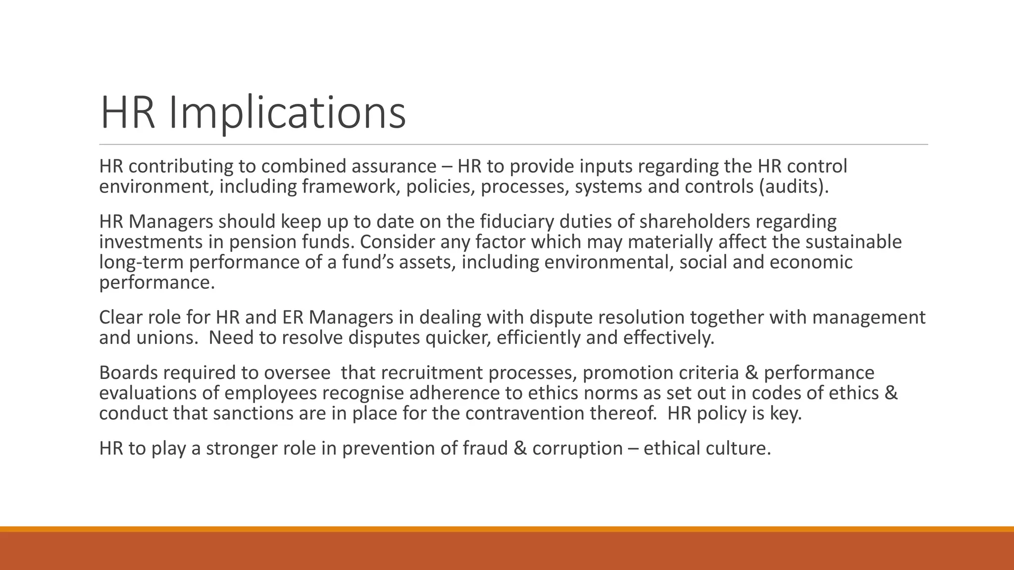 HR Implications
HR contributing to combined assurance – HR to provide inputs regarding the HR control
environment, including framework, policies, processes, systems and controls (audits).
HR Managers should keep up to date on the fiduciary duties of shareholders regarding
investments in pension funds. Consider any factor which may materially affect the sustainable
long-term performance of a fund’s assets, including environmental, social and economic
performance.
Clear role for HR and ER Managers in dealing with dispute resolution together with management
and unions. Need to resolve disputes quicker, efficiently and effectively.
Boards required to oversee that recruitment processes, promotion criteria & performance
evaluations of employees recognise adherence to ethics norms as set out in codes of ethics &
conduct that sanctions are in place for the contravention thereof. HR policy is key.
HR to play a stronger role in prevention of fraud & corruption – ethical culture.
 