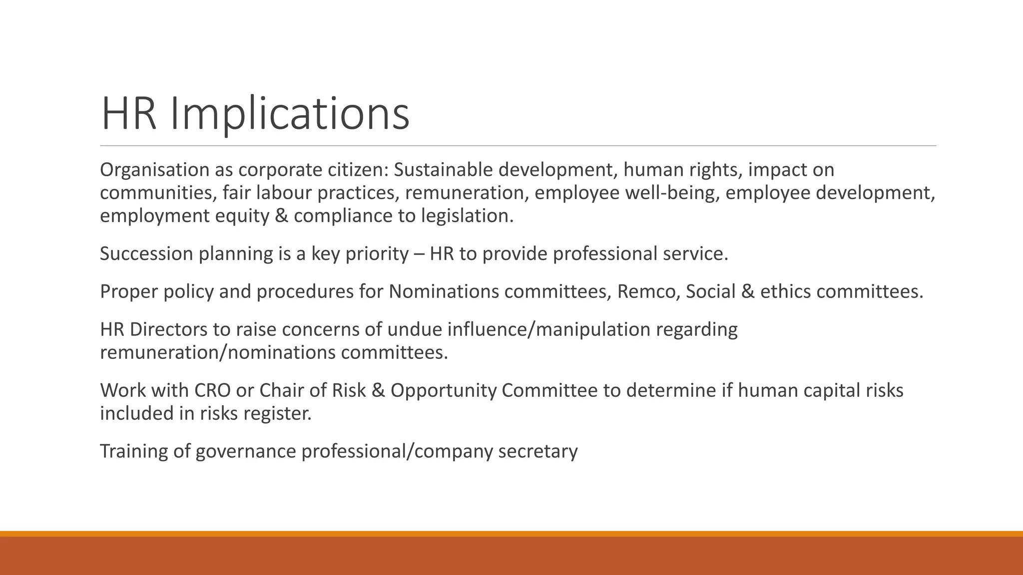 HR Implications
Organisation as corporate citizen: Sustainable development, human rights, impact on
communities, fair labour practices, remuneration, employee well-being, employee development,
employment equity & compliance to legislation.
Succession planning is a key priority – HR to provide professional service.
Proper policy and procedures for Nominations committees, Remco, Social & ethics committees.
HR Directors to raise concerns of undue influence/manipulation regarding
remuneration/nominations committees.
Work with CRO or Chair of Risk & Opportunity Committee to determine if human capital risks
included in risks register.
Training of governance professional/company secretary
 