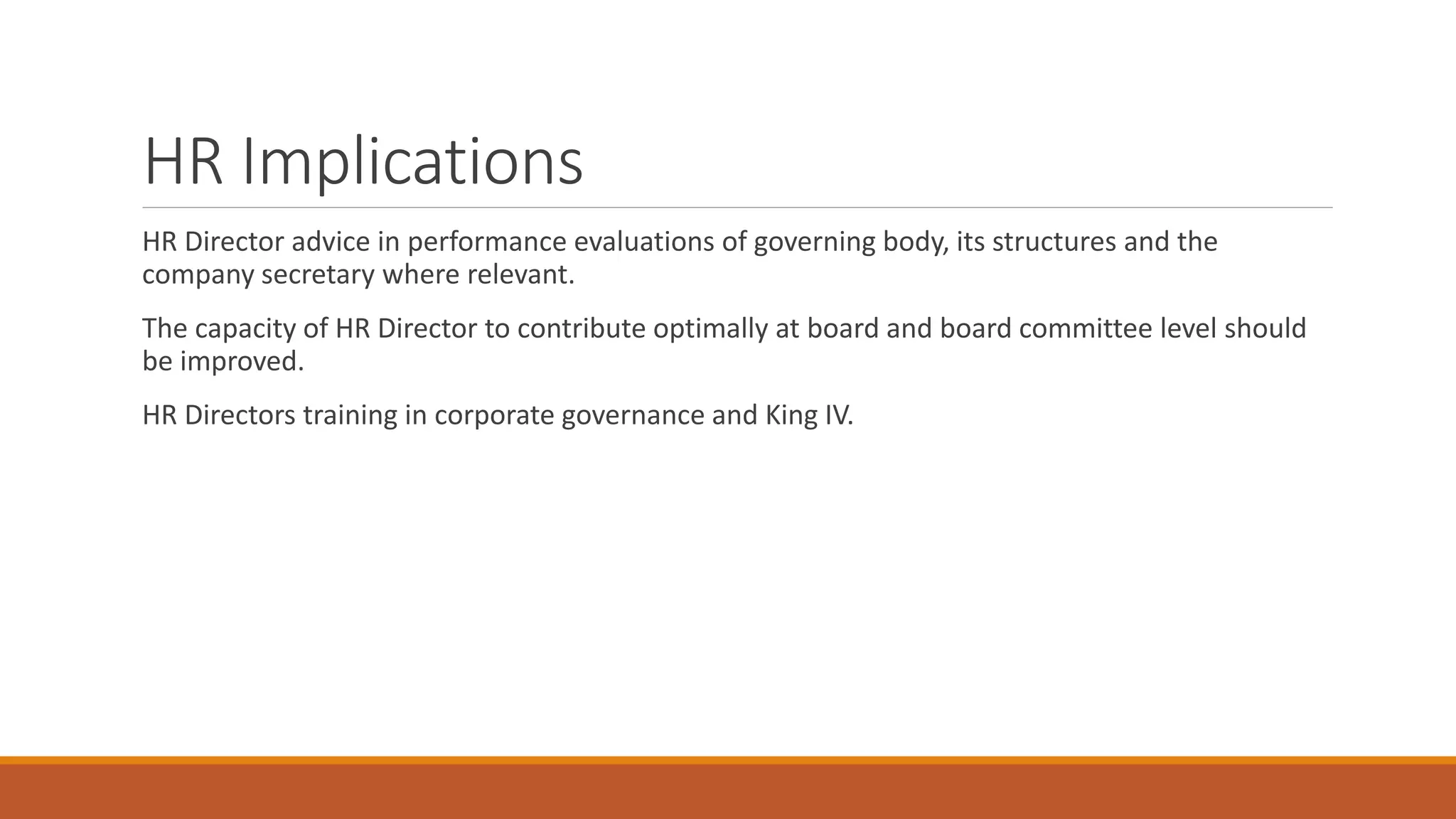 HR Implications
HR Director advice in performance evaluations of governing body, its structures and the
company secretary where relevant.
The capacity of HR Director to contribute optimally at board and board committee level should
be improved.
HR Directors training in corporate governance and King IV.
 