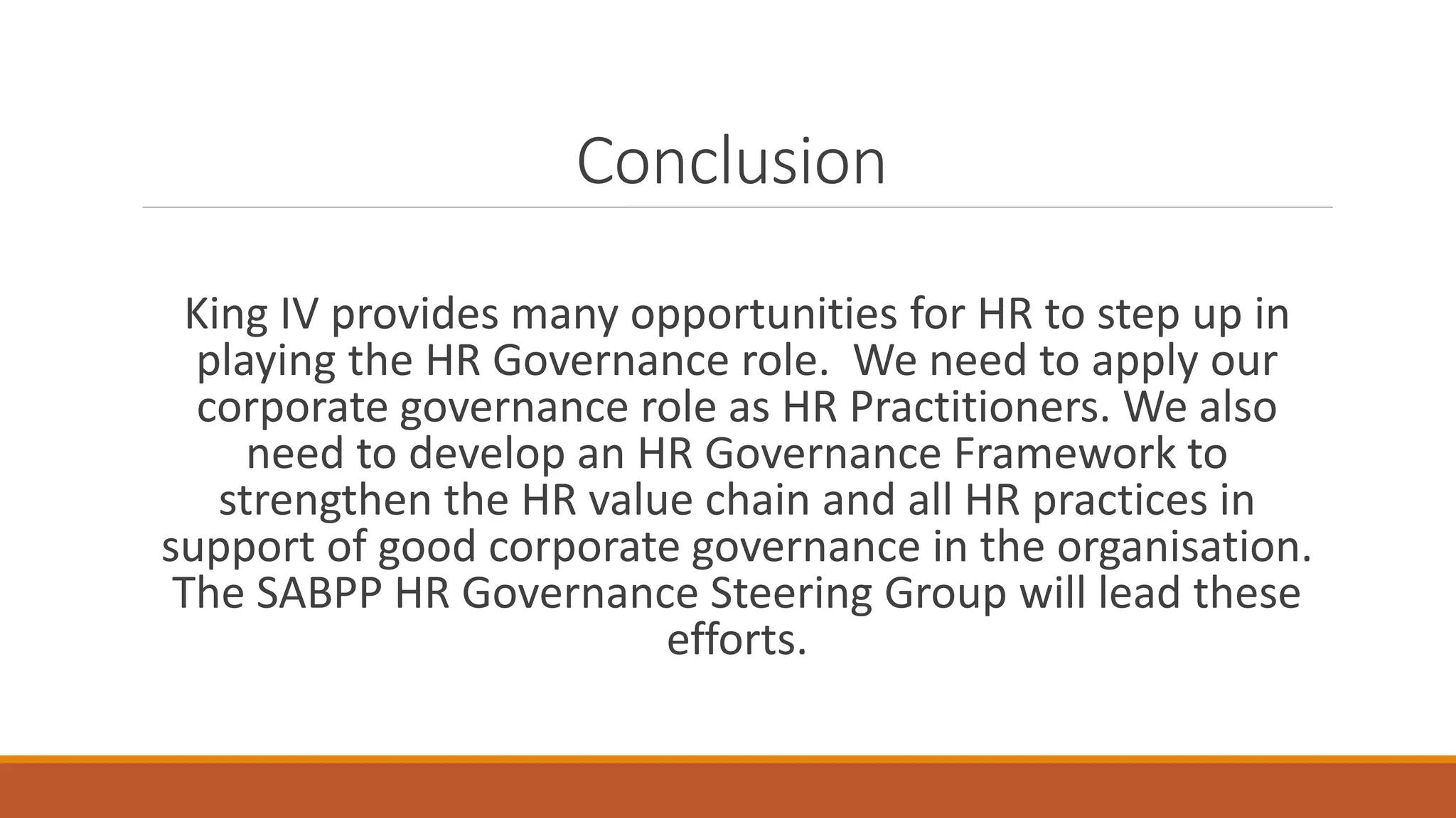 Conclusion
King IV provides many opportunities for HR to step up in
playing the HR Governance role. We need to apply our
corporate governance role as HR Practitioners. We also
need to develop an HR Governance Framework to
strengthen the HR value chain and all HR practices in
support of good corporate governance in the organisation.
The SABPP HR Governance Steering Group will lead these
efforts.
 