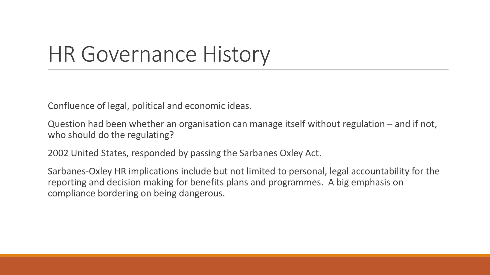 HR Governance History
Confluence of legal, political and economic ideas.
Question had been whether an organisation can manage itself without regulation – and if not,
who should do the regulating?
2002 United States, responded by passing the Sarbanes Oxley Act.
Sarbanes-Oxley HR implications include but not limited to personal, legal accountability for the
reporting and decision making for benefits plans and programmes. A big emphasis on
compliance bordering on being dangerous.
 