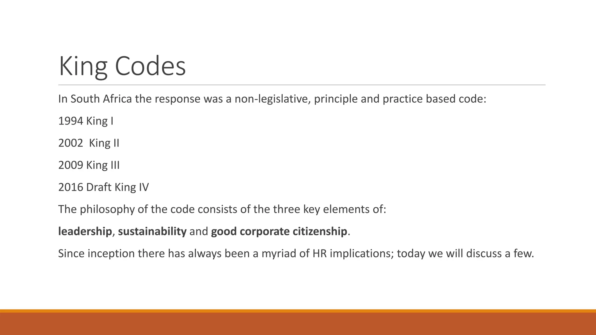 King Codes
In South Africa the response was a non-legislative, principle and practice based code:
1994 King I
2002 King II
2009 King III
2016 Draft King IV
The philosophy of the code consists of the three key elements of:
leadership, sustainability and good corporate citizenship.
Since inception there has always been a myriad of HR implications; today we will discuss a few.
 