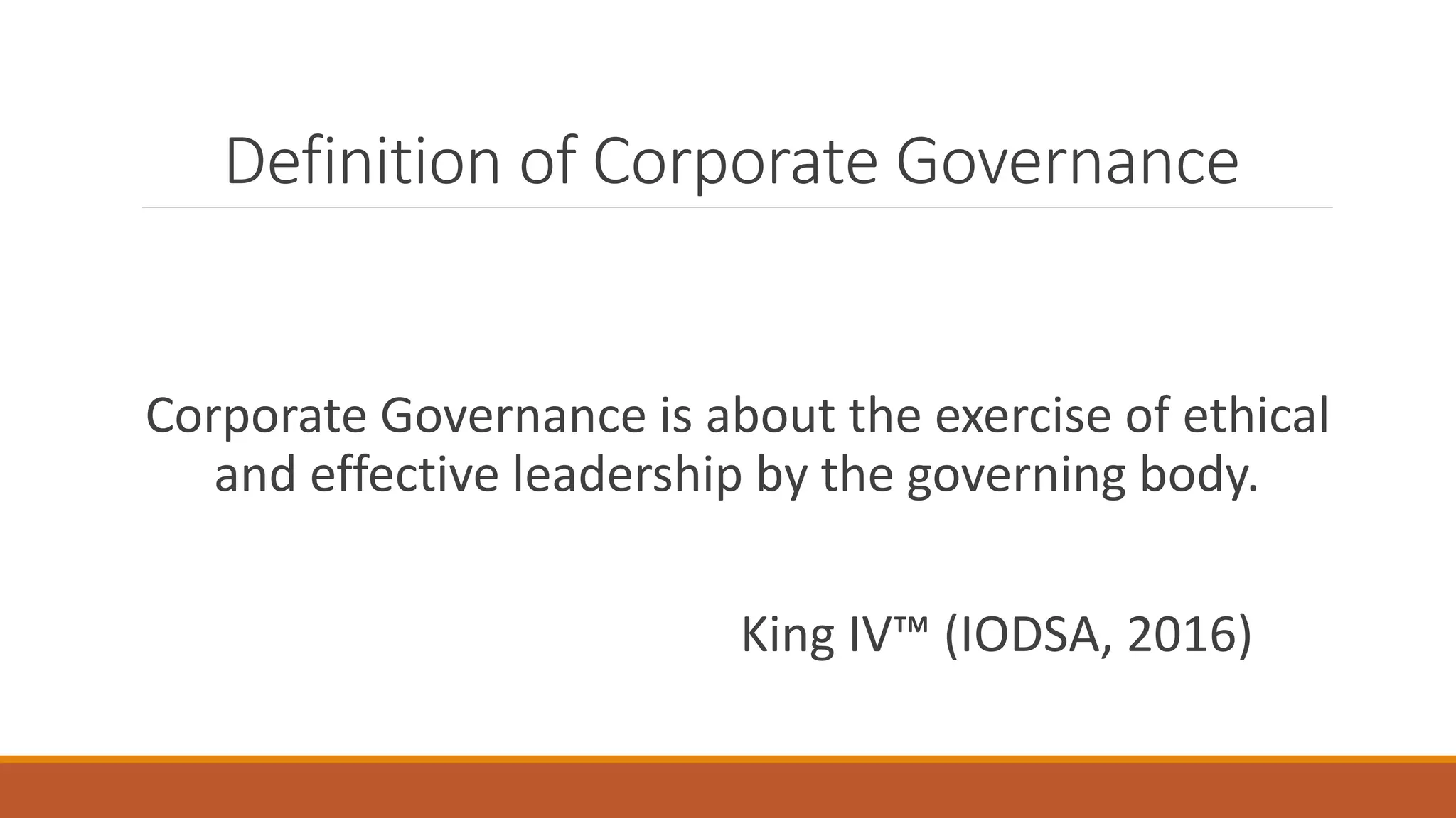 Definition of Corporate Governance
Corporate Governance is about the exercise of ethical
and effective leadership by the governing body.
King IV™ (IODSA, 2016)
 