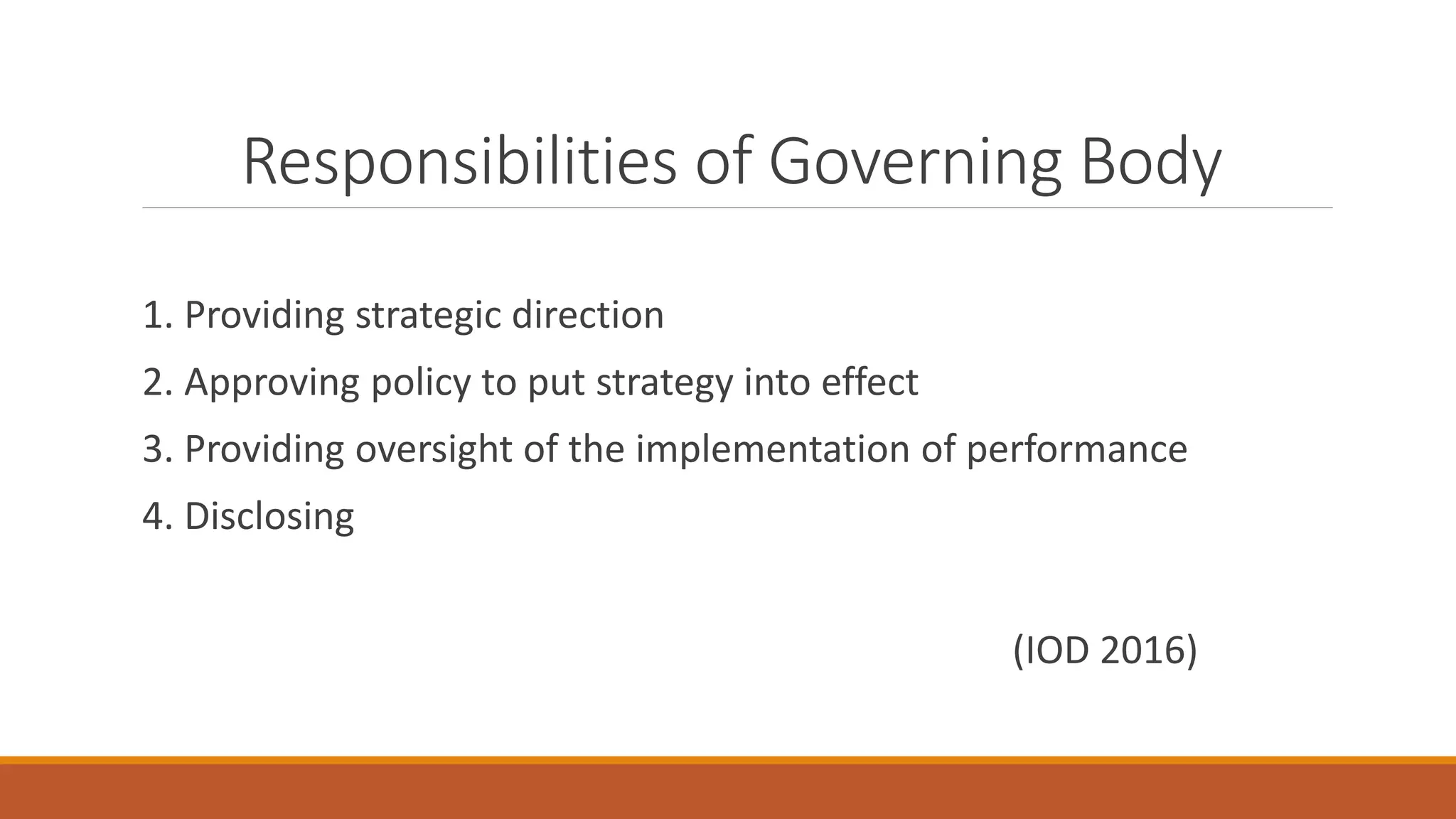 Responsibilities of Governing Body
1. Providing strategic direction
2. Approving policy to put strategy into effect
3. Providing oversight of the implementation of performance
4. Disclosing
(IOD 2016)
 