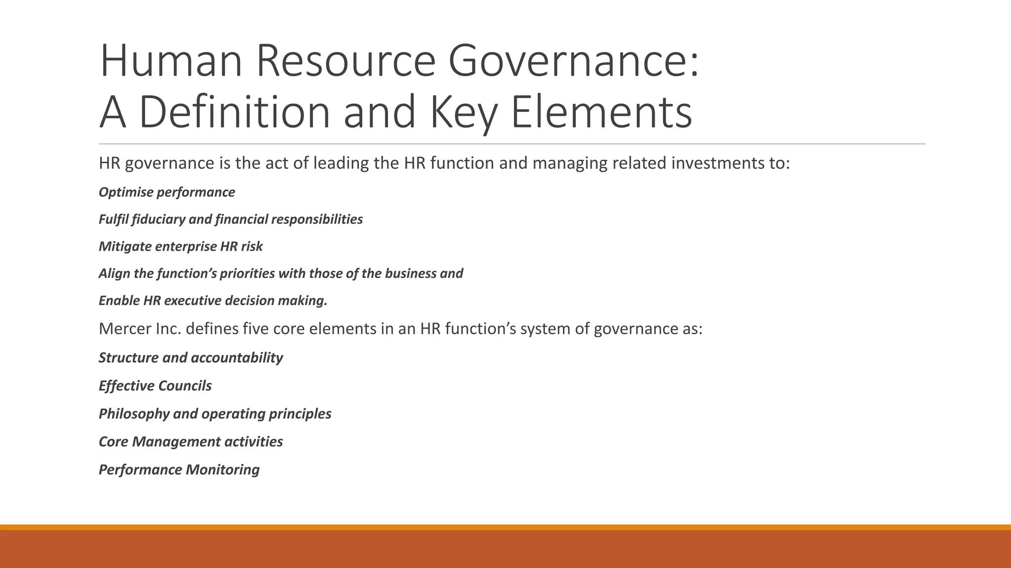 Human Resource Governance:
A Definition and Key Elements
HR governance is the act of leading the HR function and managing related investments to:
Optimise performance
Fulfil fiduciary and financial responsibilities
Mitigate enterprise HR risk
Align the function’s priorities with those of the business and
Enable HR executive decision making.
Mercer Inc. defines five core elements in an HR function’s system of governance as:
Structure and accountability
Effective Councils
Philosophy and operating principles
Core Management activities
Performance Monitoring
 