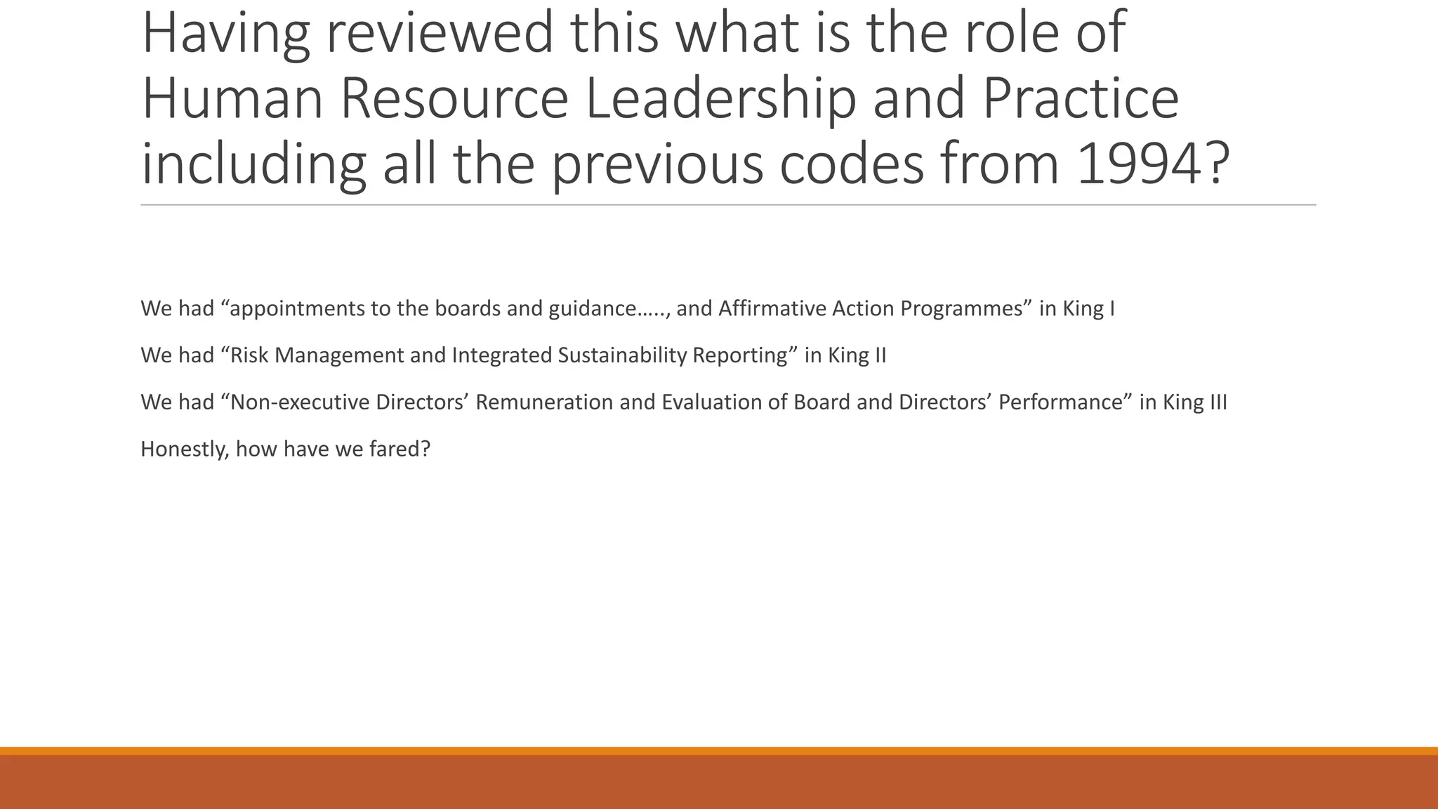 Having reviewed this what is the role of
Human Resource Leadership and Practice
including all the previous codes from 1994?
We had “appointments to the boards and guidance….., and Affirmative Action Programmes” in King I
We had “Risk Management and Integrated Sustainability Reporting” in King II
We had “Non-executive Directors’ Remuneration and Evaluation of Board and Directors’ Performance” in King III
Honestly, how have we fared?
 