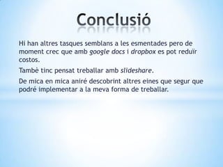 Hi han altres tasques semblans a les esmentades pero de
moment crec que amb google docs i dropbox es pot reduïr
costos.
Tambè tinc pensat treballar amb slideshare.
De mica en mica aniré descobrint altres eines que segur que
podré implementar a la meva forma de treballar.
 