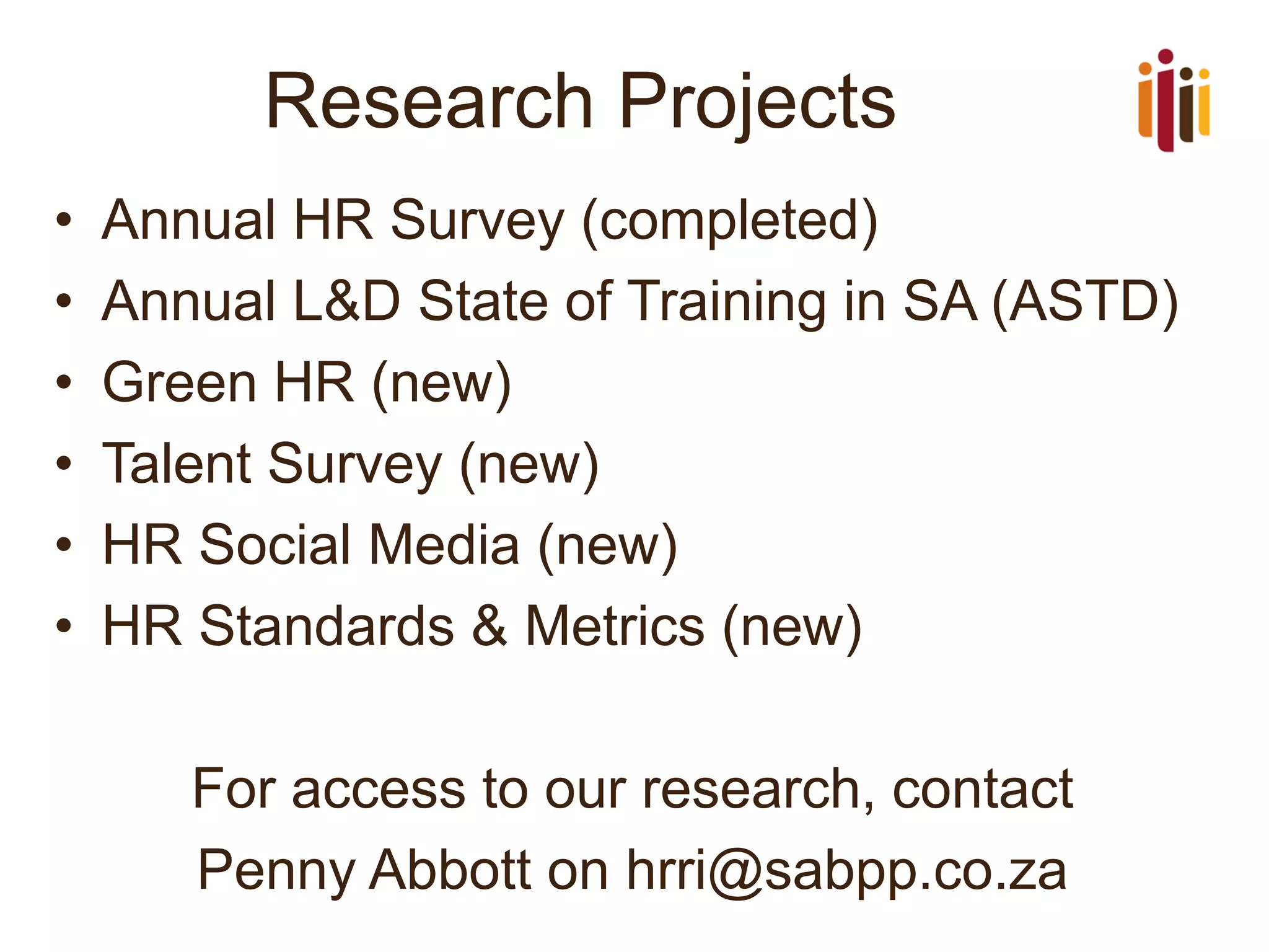 Research Projects
•
•
•
•
•
•

Annual HR Survey (completed)
Annual L&D State of Training in SA (ASTD)
Green HR (new)
Talent Survey (new)
HR Social Media (new)
HR Standards & Metrics (new)
For access to our research, contact
Penny Abbott on hrri@sabpp.co.za

 