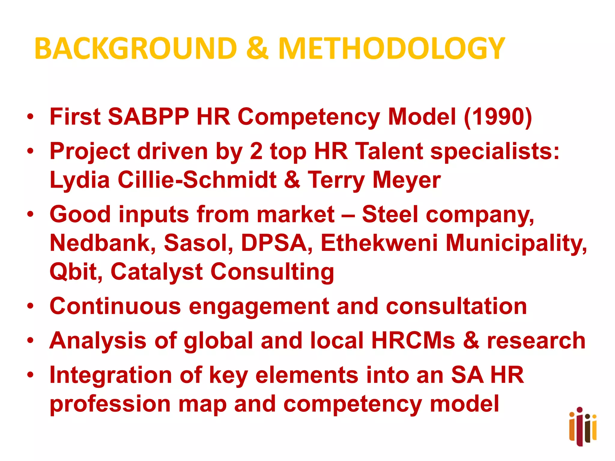BACKGROUND & METHODOLOGY
• First SABPP HR Competency Model (1990)
• Project driven by 2 top HR Talent specialists:
Lydia Cillie-Schmidt & Terry Meyer
• Good inputs from market – Steel company,
Nedbank, Sasol, DPSA, Ethekweni Municipality,
Qbit, Catalyst Consulting
• Continuous engagement and consultation
• Analysis of global and local HRCMs & research
• Integration of key elements into an SA HR
profession map and competency model

 